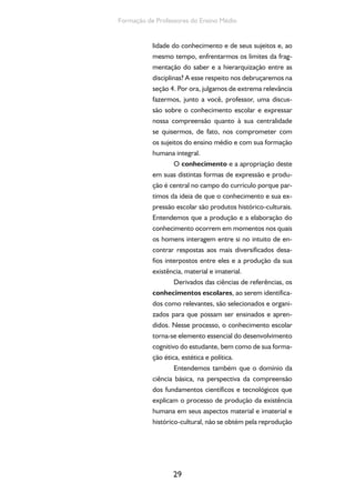 O currículo do Ensino Médio, seus sujeitos e a formação humana integral 
pura e simples dos conceitos. Neste sentido é 
que inserimos a crítica à pedagogia da memori-zação 
e afirmamos a necessidade de “uma edu-cação 
que ajude a ler a realidade” (Paulo Freire), 
que ajude a compreender essa realidade critica-mente. 
Tal perspectiva pressupõe, além do aces-so 
ao conhecimento, o domínio dos métodos de 
produção do conhecimento. 
E aqui chegamos a mais uma possibilida-de 
posta pelas Diretrizes Curriculares Nacionais 
para o Ensino Médio, que propõem a pesquisa 
como princípio pedagógico. A esse respeito, 
explicitamos a seguinte compreensão: 
É necessário potencializar o for-talecimento 
da relação entre o ensino e 
a pesquisa, na perspectiva de contribuir 
com a edificação da autonomia intelec-tual 
dos sujeitos frente à (re)construção 
do conhecimento e de outras práticas 
sociais. Isto significa contribuir, entre 
outros aspectos, para o desenvolvimen-to 
das capacidades de, ao longo da vida, 
interpretar, analisar, criticar, refletir, re-jeitar 
ideias fechadas, aprender, buscar 
soluções e propor alternativas, poten-cializadas 
pela investigação e pela res-ponsabilidade 
ética assumida diante das 
questões políticas, sociais, culturais e 
econômicas (SILVA, 2013, p. 76). 
A pesquisa como princípio pedagógico 
é capaz de levar o estudante em direção a uma 
atitude de curiosidade e de crítica, por meio da 
qual ele é instigado a buscar respostas e a não 
se contentar com pacotes prontos. É capaz de 
atribuir sentido e significado ao conhecimento 
escolar, produzir uma relação mais dinâmica com 
esse conhecimento, resgatar sua dimensão expli-cativa 
30 
e potencializadora. 
 