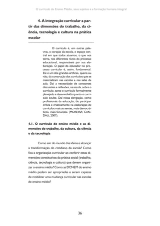 Formação de Professores do Ensino Médio 
Existem mais perguntas do que respostas, 
mas existe um ponto de partida de que qualquer 
mudança curricular relevante deve começar da 
realidade e da construção coletiva dos educa-dores 
da instituição escolar. Assim, a proposta é 
que, respeitadas as diretrizes curriculares nacio-nais, 
as normas do sistema de ensino, as insti-tuições 
possam ser capazes de organizar o cur-rículo 
e desenvolver atividades relacionadas às 
dimensões do trabalho, da ciência, da tecnologia 
e da cultura, visando a atender às necessidades 
e características sociais, culturais, econômicas e 
intelectuais dos estudantes. 
As experiências curriculares presentes 
nas escolas e na teoria pedagógica demonstram 
que os currículos não são conteúdos prontos a 
serem transmitidos. São uma construção e uma 
seleção de conhecimentos e práticas produzidos 
em contextos concretos e em dinâmicas sociais, 
políticas e culturais, intelectuais e pedagógicas. 
Conhecimentos e práticas expostos às novas di-nâmicas 
e reinterpretados em cada contexto his-tórico. 
Os currículos são orientados pela dinâmi-ca 
da sociedade e, sempre, por uma seleção de 
conhecimentos a partir da finalidade e dos obje-tivos 
educacionais desejados. Cabe a nós, como 
profissionais da Educação, encontrar respostas. 
Não se trata de uma proposta fácil; antes 
é um grande desafio a ser construído processu-almente 
pelos sistemas e instituições de ensino, 
objetivando práticas curriculares e pedagógicas 
que levem à formação integral do educando e 
possibilitem construções intelectuais elevadas, 
mediante a apropriação de conceitos necessá-rios 
à intervenção consciente na realidade. Uma 
política de ensino médio nesta perspectiva visa 
37 
Superar as difíceis e desiguais 
condições de oferta da edu-cação 
brasileira é um dos 
grandes desafios da política 
educacional. Para ilustrar es-sas 
condições sugerimos que 
você assista ao filme Pro dia 
nascer feliz, de João Jardim, 
Brasil, 2006. 
 