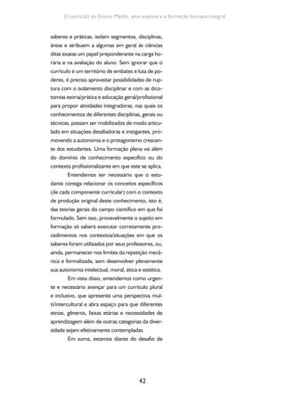 Formação de Professores do Ensino Médio 
implementar um currículo que: 
• Seja inclusivo e intercultural; 
• Supere o ideário do dualismo entre for-mação 
43 
geral e formação profissional; 
• Proporcione um caminho formativo mo-tivador, 
tanto pela integração entre tra-balho, 
cultura, ciência e tecnologia como 
pela prospecção de um futuro melhor; 
• Articule a formação cultural e o trabalho 
produtivo; 
• Aproxime as ciências naturais das ciências 
humanas. 
Com base nesses pressupostos e diante 
dos desafios sinalizados, propomos um caminho 
que possa favorecer algumas articulações: 
1. Seleção de conceitos fundamentais por 
área do conhecimento (sugere-se um 
mapa conceitual); 
2. Identificação de conceitos comuns (inter/ 
intra-áreas do conhecimento). Juntar ma-pas 
disciplinares e a partir daí fazer um 
grande mapa curricular; 
3. Proposta de contextos problematizado-res 
que mobilizem os conceitos. Articular 
com vida cidadã/mundo do trabalho; 
4. No caso dos conceitos comuns, viabilizar 
atividades/projetos interdisciplinares a par-tir 
destes contextos. 
 