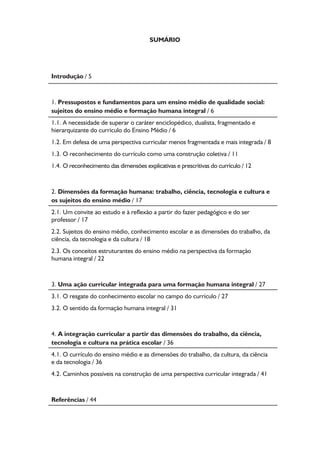 Formação de Professores do Ensino Médio 
Introdução 
Caro professor, cara professora do En-sino 
Médio, o principal objetivo deste texto é 
acompanhá-lo em uma reflexão sobre suas prá-ticas, 
sobre as relações dessas práticas com o 
campo teórico do currículo e indagar, ainda, que 
implicações essas reflexões podem ter ao consi-derarmos 
5 
as necessidades e o direito à educação 
que possuem os alunos jovens (e adultos) do en-sino 
médio brasileiro. 
O itinerário que escolhemos traz inicial-mente 
alguns pressupostos, alguns pontos de 
partida e fundamentos os quais buscam conside-rar 
o que poderia ser um ensino médio de quali-dade 
social; fazemos breves referências ao modo 
como vem se dando a organização pedagógico-curricular 
do ensino médio e salientamos o lugar 
que ocupam o conhecimento e o conhecimen-to 
escolar ao longo da sua história e na atuali-dade. 
Qual o sentido do conhecimento e como 
podemos pensar a relação entre conhecimento 
escolar e os sujeitos, alunos jovens (e adultos) do 
ensino médio na atualidade? Como esse conhe-cimento 
se articula às dimensões da formação 
humana a ciência, a cultura, o trabalho e a tec-nologia 
presentes nas proposições das Diretri-zes 
Curriculares Nacionais para o Ensino Médio? 
Decorrentes dessa problemática, perguntamos, 
ainda, quais formas de organização dos tempos, 
dos espaços e dos saberes permitiriam maior in-tegração 
e diálogo entre as disciplinas e áreas do 
conhecimento e entre estas e os sujeitos alunos e 
professores da última etapa da educação básica? 
 