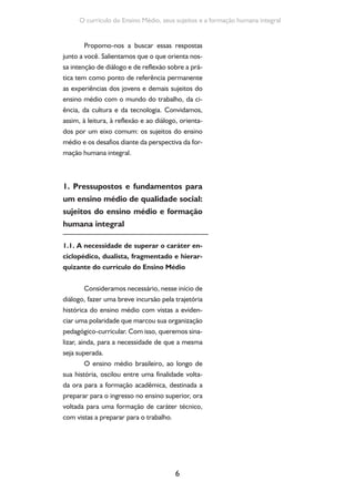 Formação de Professores do Ensino Médio 
No escopo da legislação do ensino, essa 
polaridade, com frequência, recaiu em dividi-lo 
em trajetórias distintas para sujeitos distintos. 
Vamos lembrar, por exemplo, da proposição do 
ministro Capanema, em 1942, quando, durante 
a Exposição de Motivos que levaria à reforma 
educacional e à Lei Orgânica do Ensino Secundá-rio, 
afirmava: “O ensino secundário, propedêuti-co, 
destina-se à formação das elites condutoras” 
(apud SILVA, 1991), aos demais, ficaria reserva-do 
o ensino técnico-profissional. Essa polarida-de 
teve seus desdobramentos na organização 
pedagógico-curricular do ensino médio ao longo 
da história, de modo a oscilar entre um currículo 
“enciclopédico”, centrado no acúmulo de infor-mações 
e no aprendizado mecânico, ou em um 
currículo “pragmático”, centrado no treinamen-to 
para uma atividade laboral. 
Em qualquer uma dessas situações, no en-tanto, 
é possível verificar que a organização cur-ricular 
do ensino médio que se instituiu ao longo 
do tempo se caracterizou pela fragmentação do 
conhecimento em disciplinas estanques e hierar-quizadas, 
7 
de modo a valorizar algumas áreas do 
conhecimento em detrimento de outras. 
Essa perspectiva curricular, no entanto, 
evidenciou seus limites, seja no que é praticado 
nas escolas, seja nos processos formativos dos 
novos professores. Entre as limitações, podemos 
sinalizar sua estruturação com base em um con-junto 
de saberes os quais nada ou pouco expli-cam, 
por serem dissociados da realidade vivida, 
experimentada. O aprender pela repetição pura 
e simples, sem que se oportunize a contextuali-zação 
e a ressignificação do conhecimento esco-lar, 
é outro aspecto possível de destacar nessa 
mesma direção. O isolamento e a hierarquização 
O fracionamento do saber escolar 
em disciplinas e o isolamento de cada 
uma delas teriam como finalidade 
oportunizar a memorização de 
conceitos ou o treinamento pela 
repetição, o que, de qualquer modo, 
sacrifica a potencialidade explicativa 
do conhecimento escolar e adquire 
um formalismo extremo justificado 
tão somente pela finalidade da 
competição, seja para o ingresso no 
ensino superior, seja para o ingresso 
no mercado de trabalho. 
 