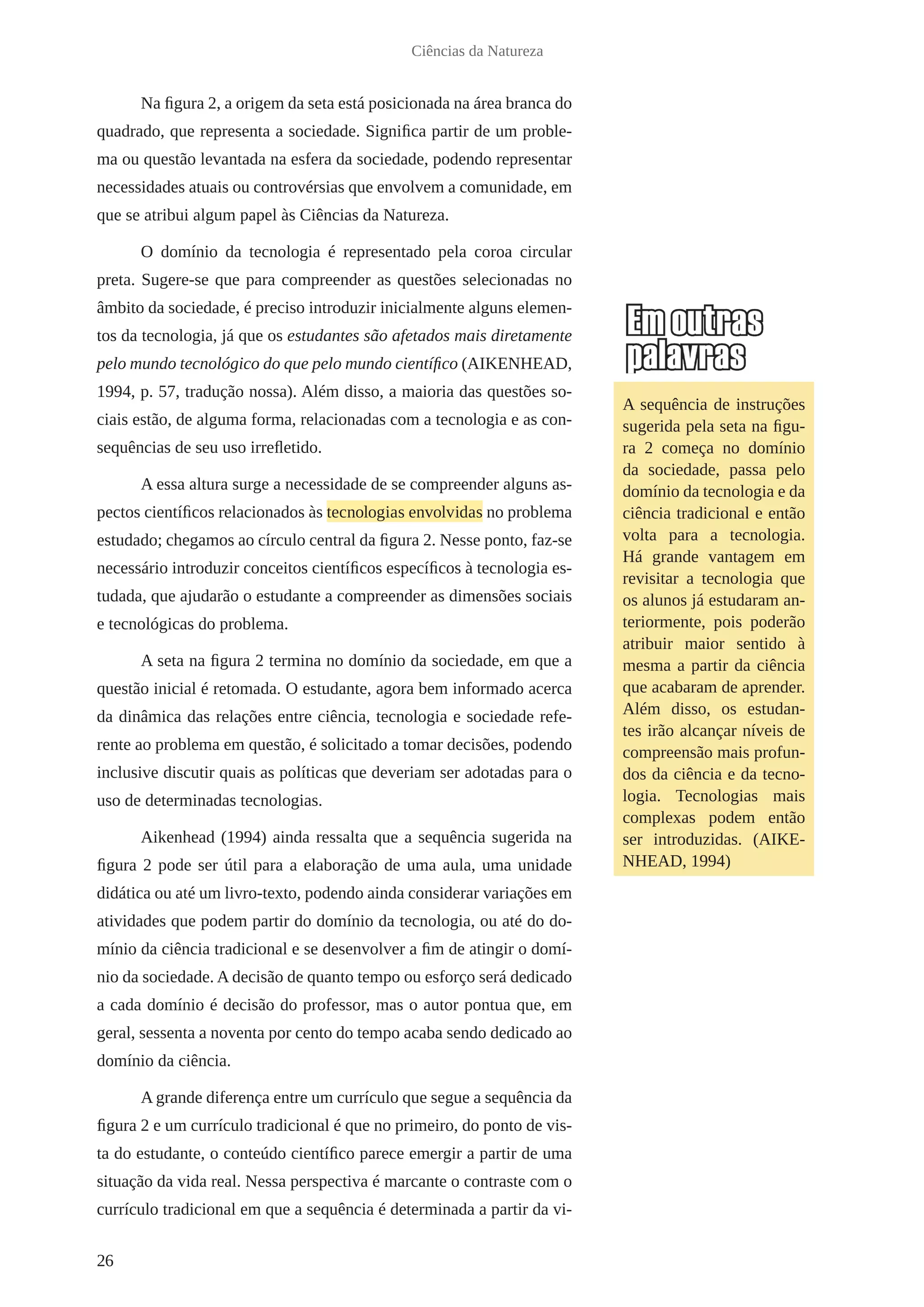 26
Ciências da Natureza
Na figura 2, a origem da seta está posicionada na área branca do
quadrado, que representa a sociedade. Significa partir de um proble-
ma ou questão levantada na esfera da sociedade, podendo representar
necessidades atuais ou controvérsias que envolvem a comunidade, em
que se atribui algum papel às Ciências da Natureza.
O domínio da tecnologia é representado pela coroa circular
preta. Sugere-se que para compreender as questões selecionadas no
âmbito da sociedade, é preciso introduzir inicialmente alguns elemen-
tos da tecnologia, já que os estudantes são afetados mais diretamente
pelo mundo tecnológico do que pelo mundo científico (AIKENHEAD,
1994, p. 57, tradução nossa). Além disso, a maioria das questões so-
ciais estão, de alguma forma, relacionadas com a tecnologia e as con-
sequências de seu uso irrefletido.
A essa altura surge a necessidade de se compreender alguns as-
pectos científicos relacionados às tecnologias envolvidas no problema
estudado; chegamos ao círculo central da figura 2. Nesse ponto, faz-se
necessário introduzir conceitos científicos específicos à tecnologia es-
tudada, que ajudarão o estudante a compreender as dimensões sociais
e tecnológicas do problema.
A seta na figura 2 termina no domínio da sociedade, em que a
questão inicial é retomada. O estudante, agora bem informado acerca
da dinâmica das relações entre ciência, tecnologia e sociedade refe-
rente ao problema em questão, é solicitado a tomar decisões, podendo
inclusive discutir quais as políticas que deveriam ser adotadas para o
uso de determinadas tecnologias.
Aikenhead (1994) ainda ressalta que a sequência sugerida na
figura 2 pode ser útil para a elaboração de uma aula, uma unidade
didática ou até um livro-texto, podendo ainda considerar variações em
atividades que podem partir do domínio da tecnologia, ou até do do-
mínio da ciência tradicional e se desenvolver a fim de atingir o domí-
nio da sociedade. A decisão de quanto tempo ou esforço será dedicado
a cada domínio é decisão do professor, mas o autor pontua que, em
geral, sessenta a noventa por cento do tempo acaba sendo dedicado ao
domínio da ciência.
A grande diferença entre um currículo que segue a sequência da
figura 2 e um currículo tradicional é que no primeiro, do ponto de vis-
ta do estudante, o conteúdo científico parece emergir a partir de uma
situação da vida real. Nessa perspectiva é marcante o contraste com o
currículo tradicional em que a sequência é determinada a partir da vi-
A sequência de instruções
sugerida pela seta na figu-
ra 2 começa no domínio
da sociedade, passa pelo
domínio da tecnologia e da
ciência tradicional e então
volta para a tecnologia.
Há grande vantagem em
revisitar a tecnologia que
os alunos já estudaram an-
teriormente, pois poderão
atribuir maior sentido à
mesma a partir da ciência
que acabaram de aprender.
Além disso, os estudan-
tes irão alcançar níveis de
compreensão mais profun-
dos da ciência e da tecno-
logia. Tecnologias mais
complexas podem então
ser introduzidas. (AIKE-
NHEAD, 1994)
 