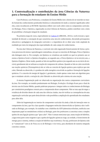 9
Formação de Professores do Ensino Médio
1. Contextualização e contribuições da área Ciências da Natureza
para a formação do estudante do Ensino Médio
Caro Professor, cara Professora, o estudante do Ensino Médio tem o direito de ser inserido no mun-
do formal dos conhecimentos produzidos histórica e culturalmente de modo a construir significados sobre
eles, como reconhecem as DCNEM. Queremos refletir com vocês sobre como os componentes curricula-
res Biologia, Física e Química, organizados na área Ciências da Natureza, podem contribuir com a meta
de possibilitar a formação integral do estudante.
Na primeira etapa do curso, especialmente no Caderno IV (BRASIL, 2013c), vocês tiveram a opor-
tunidade de discutir a concepção do que caracteriza uma área de conhecimento, discutindo pressupostos
educativos e pedagógicos da integração curricular e a importância de se obter uma visão ampliada da
realidade por meio da integração das especialidades de cada campo de conhecimento.
Na área das Ciências da Natureza, o currículo tem sido organizado historicamente de forma a prio-
rizar processos de ensino e aprendizagem conteudistas, em que os conceitos de Biologia, Física e Química
não dialogam entre si. Por exemplo, em Química se cristalizou um modelo no qual no primeiro ano se
ensina a Química Geral e a Química Inorgânica, no segundo ano, a Físico-Química e só no terceiro ano, a
Química Orgânica. Deste modo, quando se fala em equilíbrio químico (no segundo ano ou no início do ter-
ceiro), geralmente não se utilizam as reações de compostos de carbono. Quando se fala no calor envolvido
nas reações químicas (Termoquímica) não se volta ao conceito de ligação química para explicar que este
calor, liberado ou absorvido, é o produto do saldo energético envolvido na quebra e formação de ligações
químicas. E o conceito de energia de ligação é, geralmente, citado apenas como mais um algoritmo para
que o estudante calcule a variação do calor liberado ou absorvido pelo sistema em uma reação.
A mesma fragmentação pode ser observada na organização dos outros componentes curriculares
da área. Por exemplo, no modelo predominante em Biologia, Evolução e Ecologia ficam para o final do
terceiro ano do Ensino Médio, quando poderiam perpassar e integrar todos os conhecimentos de Biologia
por constituírem paradigmas centrais para a compreensão desse componente. Não se trata aqui de negar a
existência de divisões dentro de cada uma das ciências citadas, mas de verificar as consequências de uma
organização curricular que parte desta divisão e não possibilita a ampliação do aprendizado dos estudantes
para além dela.
Além da fragmentação no interior do componente curricular há ainda a falta de interação entre os
componentes da área, que fica clara quando a linguagem molecular desenvolvida na Química não é utili-
zada na Biologia, por exemplo. Ao trabalhar com a hidrólise do ATP (adenosina-trifosfato, molécula com
importante papel no metabolismo celular) na Biologia, parte dos professores a conceitua como a simples
quebra de uma ligação química que “gera calor”. Não é comum mencionar que, numa reação de hidrólise,
a água toma parte como reagente e que a quebra de ligações químicas exige, na verdade, o fornecimento de
energia para o sistema, embora a reação de hidrólise seja exotérmica. Ou seja, professores de Química não
se “comunicam” com os de Física ou os de Biologia e vice-versa, para abordarem de maneira integrada
conceitos comuns.
 