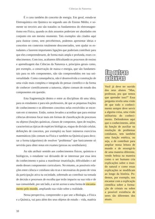 10
Ciências da Natureza
É o caso também do conceito de energia. Em geral, estuda-se
Eletroquímica em Química no segundo ano do Ensino Médio, e so-
mente no terceiro ano são tratados os fundamentos do eletromagne-
tismo em Física, quando os dois assuntos poderiam ser abordados em
conjunto em um mesmo momento. Tais exemplos são citados aqui
para ilustrar como, sem percebermos, podemos apresentar ideias e
conceitos em contextos totalmente desconectados, sem ajudar os es-
tudantes a fazerem importantes ligações que poderiam contribuir para
que eles compreendessem, de forma mais ampla e profunda, esses co-
nhecimentos. Com isso, acabamos dificultando os processos de ensino
e aprendizagem das Ciências da Natureza e, princípios gerais como,
por exemplo, a conservação de massa e energia, que são fundamen-
tais para os três componentes, não são compreendidos em sua uni-
versalidade. Como consequência, não é desenvolvida a construção de
uma visão mais completa e integrada do pensar científico e da forma
de conhecer cientificamente a natureza, objeto comum de estudo dos
componentes em questão.
Esta fragmentação dentro e entre as disciplinas dá uma ideia,
para os estudantes e para nós professores, de que as pequenas frações
de conhecimento e os diferentes conceitos nelas envolvidos se encer-
ram em si mesmos. Então, somos levados a acreditar que para ensinar
ciências devemos focar mais em formas de classificação de processos
ou objetos (funções químicas, classes de compostos, tipos de reações,
características típicas de espécies biológicas, etapas de divisão celular,
definições de conceitos, por exemplo) ou fazer inúmeros exercícios
matemáticos (tão comum na Física e também na Química) para deco-
rar a forma (algoritmo) de resolver “problemas” que basicamente só
servirão para obter notas em exames (provas ou vestibulares).
Ao não atribuir sentido aos conhecimentos físicos, químicos e
biológicos, o estudante vai deixando de se interessar por essa área
do conhecimento e passa a manifestar insatisfação, dificuldades e até
medo desses componentes curriculares. No entanto, as possíveis rela-
ções entre ciência e cotidiano são ricas e necessárias do ponto de vista
da participação ativa na sociedade, sobretudo ao contribuir na tomada
de decisão e processos de escolha que terão impacto na sua vida e de
sua comunidade, por um lado, e ao ter acesso a uma forma de encanta-
mento pelo mundo, ampliando sua visão sobre a realidade.
Nessa perspectiva, compreender o que une a Biologia, a Física
e a Química, vai para além dos seus objetos de estudo – vida, matéria
Você já deve ter ouvido
dos seus alunos “Mas,
professor, pra que temos
que aprender isso?” Essa
pergunta revela uma visão
de que todo o conheci-
mento sempre deve servir
a alguma coisa, uma visão
utilitarista do conheci-
mento. Defendemos aqui
que o conhecimento, além
da função de auxiliar na
resolução de problemas
cotidianos, tem também
uma função estética, ou
seja, a de contribuir para
ampliar nossa leitura de
mundo e de enxergá-lo
de uma maneira diferente,
vendo beleza na maneira
como o ser humano cria
explicações sobre o mun-
do natural e como essas
explicações se modificam
ao longo da história. Po-
demos, por exemplo, nos
encantar com a explicação
científica sobre a forma-
ção de cristais ou sobre
a possível existência de
seres tão diferentes dos
atuais.
 