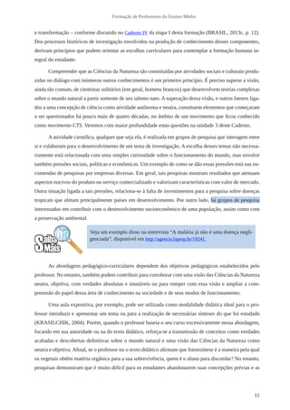 11
Formação de Professores do Ensino Médio
e transformação – conforme discutido no Caderno IV da etapa I desta formação (BRASIL, 2013c, p. 12).
Dos processos históricos de investigação envolvidos na produção de conhecimento desses componentes,
derivam princípios que podem orientar as escolhas curriculares para contemplar a formação humana in-
tegral do estudante.
Compreender que as Ciências da Natureza são constituídas por atividades sociais e culturais produ-
zidas no diálogo com inúmeros outros conhecimentos é um primeiro princípio. É preciso superar a visão,
ainda tão comum, de cientistas solitários (em geral, homens brancos) que desenvolvem teorias complexas
sobre o mundo natural a partir somente de seu talento nato. A superação dessa visão, e outros fatores liga-
dos a uma concepção de ciência como atividade autônoma e neutra, constituem elementos que começaram
a ser questionados há pouco mais de quatro décadas, no âmbito de um movimento que ficou conhecido
como movimento CTS. Veremos com maior profundidade estas questões na unidade 3 deste Caderno.
A atividade científica, qualquer que seja ela, é realizada em grupos de pesquisa que interagem entre
si e colaboram para o desenvolvimento de um tema de investigação. A escolha desses temas não necessa-
riamente está relacionada com uma simples curiosidade sobre o funcionamento do mundo, mas envolve
também pressões sociais, políticas e econômicas. Um exemplo de como se dão essas pressões está nas en-
comendas de pesquisas por empresas diversas. Em geral, tais pesquisas mostram resultados que atenuam
aspectos nocivos do produto ou serviço comercializado e valorizam características com valor de mercado.
Outra situação ligada a tais pressões, relaciona-se à falta de investimentos para a pesquisa sobre doenças
tropicais que afetam principalmente países em desenvolvimento. Por outro lado, há grupos de pesquisa
interessados em contribuir com o desenvolvimento socioeconômico de uma população, assim como com
a preservação ambiental.
As abordagens pedagógico-curriculares dependem dos objetivos pedagógicos estabelecidos pelo
professor. No entanto, também podem contribuir para corroborar com uma visão das Ciências da Natureza
neutra, objetiva, com verdades absolutas e imutáveis ou para romper com essa visão e ampliar a com-
preensão do papel dessa área de conhecimento na sociedade e de seus modos de funcionamento.
Uma aula expositiva, por exemplo, pode ser utilizada como modalidade didática ideal para o pro-
fessor introduzir e apresentar um tema ou para a realização de necessárias sínteses do que foi estudado
(KRASILCHIK, 2004). Porém, quando o professor baseia o seu curso excessivamente nessa abordagem,
focando em sua autoridade ou na do texto didático, reforça-se a transmissão de conceitos como verdades
acabadas e descobertas definitivas sobre o mundo natural e uma visão das Ciências da Natureza como
neutra e objetiva. Afinal, se o professor ou o texto didático afirmam que fotossíntese é a maneira pela qual
os vegetais obtêm matéria orgânica para a sua sobrevivência, quem é o aluno para discordar? No entanto,
pesquisas demonstram que é muito difícil para os estudantes abandonarem suas concepções prévias e as
Veja um exemplo disso na entrevista “A malária já não é uma doença negli-
genciada”, disponível em http://agencia.fapesp.br/19241.
 