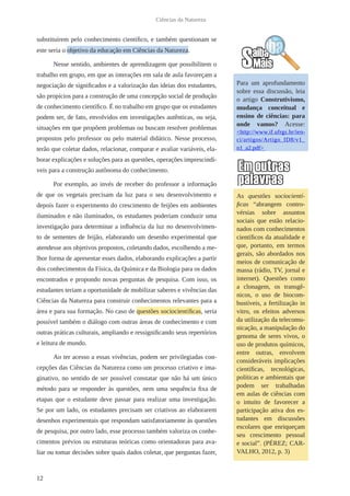 12
Ciências da Natureza
substituírem pelo conhecimento científico, e também questionam se
este seria o objetivo da educação em Ciências da Natureza.
Nesse sentido, ambientes de aprendizagem que possibilitem o
trabalho em grupo, em que as interações em sala de aula favoreçam a
negociação de significados e a valorização das ideias dos estudantes,
são propícios para a construção de uma concepção social de produção
de conhecimento científico. É no trabalho em grupo que os estudantes
podem ser, de fato, envolvidos em investigações autênticas, ou seja,
situações em que propõem problemas ou buscam resolver problemas
propostos pelo professor ou pelo material didático. Nesse processo,
terão que coletar dados, relacionar, comparar e avaliar variáveis, ela-
borar explicações e soluções para as questões, operações imprescindí-
veis para a construção autônoma do conhecimento.
Por exemplo, ao invés de receber do professor a informação
de que os vegetais precisam da luz para o seu desenvolvimento e
depois fazer o experimento do crescimento de feijões em ambientes
iluminados e não iluminados, os estudantes poderiam conduzir uma
investigação para determinar a influência da luz no desenvolvimen-
to de sementes de feijão, elaborando um desenho experimental que
atendesse aos objetivos propostos, coletando dados, escolhendo a me-
lhor forma de apresentar esses dados, elaborando explicações a partir
dos conhecimentos da Física, da Química e da Biologia para os dados
encontrados e propondo novas perguntas de pesquisa. Com isso, os
estudantes teriam a oportunidade de mobilizar saberes e vivências das
Ciências da Natureza para construir conhecimentos relevantes para a
área e para sua formação. No caso de questões sociocientíficas, seria
possível também o diálogo com outras áreas de conhecimento e com
outras práticas culturais, ampliando e ressignificando seus repertórios
e leitura de mundo.
Ao ter acesso a essas vivências, podem ser privilegiadas con-
cepções das Ciências da Natureza como um processo criativo e ima-
ginativo, no sentido de ser possível constatar que não há um único
método para se responder às questões, nem uma sequência fixa de
etapas que o estudante deve passar para realizar uma investigação.
Se por um lado, os estudantes precisam ser criativos ao elaborarem
desenhos experimentais que respondam satisfatoriamente às questões
de pesquisa, por outro lado, esse processo também valoriza os conhe-
cimentos prévios ou estruturas teóricas como orientadoras para ava-
liar ou tomar decisões sobre quais dados coletar, que perguntas fazer,
Para um aprofundamento
sobre essa discussão, leia
o artigo Construtivismo,
mudança conceitual e
ensino de ciências: para
onde vamos? Acesse:
<http://www.if.ufrgs.br/ien-
ci/artigos/Artigo_ID8/v1_
n1_a2.pdf>
As questões sociocientí-
ficas “abrangem contro-
vérsias sobre assuntos
sociais que estão relacio-
nados com conhecimentos
científicos da atualidade e
que, portanto, em termos
gerais, são abordados nos
meios de comunicação de
massa (rádio, TV, jornal e
internet). Questões como
a clonagem, os transgê-
nicos, o uso de biocom-
bustíveis, a fertilização in
vitro, os efeitos adversos
da utilização da telecomu-
nicação, a manipulação do
genoma de seres vivos, o
uso de produtos químicos,
entre outras, envolvem
consideráveis implicações
científicas, tecnológicas,
políticas e ambientais que
podem ser trabalhadas
em aulas de ciências com
o intuito de favorecer a
participação ativa dos es-
tudantes em discussões
escolares que enriqueçam
seu crescimento pessoal
e social”. (PÉREZ; CAR-
VALHO, 2012, p. 3)
 