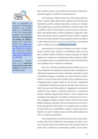 13
Formação de Professores do Ensino Médio
quais evidências utilizar, como avaliá-las para formular explicações e
responder perguntas, criando novos questionamentos.
Fazer perguntas, elaborar maneiras de coletar dados empíricos,
coletar e registrar dados, decidir quais evidências são relevantes para
responder às questões, elaborar explicações, comunicar os resultados
são atividades que, por um lado, permitem que o estudante opere sobre
a realidade e sobre o conhecimento, ao mesmo tempo em que possi-
bilita o aprendizado sobre as Ciências da Natureza, superando a tradi-
cional visão de que ensinar e aprender Ciências é ensinar e aprender
conceitos descontextualizados. Nessa perspectiva, educar em ciências
e sobre ciências são vistos como processos conectados, caracterizando
o que se conhece na área por Alfabetização Científica.
Uma educação em Ciências da Natureza, que almeja a Alfabe-
tização Científica, busca explicitar as contribuições dessa área para
que o estudante amplie sua leitura de mundo e participe, de maneira
engajada, nos embates da sociedade que envolvam aspectos científi-
co-tecnológicos, tanto no seu âmbito técnico como nas relações deste
com os âmbitos éticos, econômicos e ambientais.
Para isso, é direito do estudante do Ensino Médio que as di-
versas dimensões do conhecimento científico sejam contempladas na
elaboração de propostas curriculares: a dimensão conceitual associada
à dimensão investigativa em diálogo com outras formas de conheci-
mentos. O exercício desse direito acontece em um ambiente em que
a linguagem toma um papel central. Se, por um lado, a significação
e o aprendizado acontecem por meio das interações que ocorrem em
sala de aula, por outro lado, apreender a linguagem do outro permite
conhecê-lo. Para conhecer as Ciências da Natureza e se posicionar
perante o trabalho realizado pelos cientistas e com os impactos dos
resultados de suas pesquisas na sociedade, é preciso ter acesso aos va-
lores, linguagens, símbolos, artefatos no fluxo da ação social na qual
ganham significado. Aprender Ciências da Natureza na escola não é o
mesmo que aprender a falar ciência, a se comportar como um cientista
ou fazer ciência, mas é compartilhar e negociar o mundo conceitual e
linguístico no qual os cientistas atuam, de modo a poder dialogar com
eles e a se posicionar perante eles.
Uma situação fictícia, mas bem provável, ilustra um dos aspec-
tos desse falar Ciência. Quando um aluno pergunta “por que os cien-
tistas inventam tantos nomes difíceis que não servirão pra nada na
minha vida?”, referindo-se à nomenclatura científica, ele está ofere-
Para se aprofundar no
conceito de Alfabetização
Científica, leia: SASSE-
RON, L. H.; CARVALHO,
A. M. P. de. Alfabetização
científica: uma revisão bi-
bliográfica. Investigações
em Ensino de Ciências,
16(1), p. 59-77, 2011. Dis-
ponível em: <http://www.
if.ufrgs.br/ienci/artigos/Ar-
tigo_ID254/v16_n1_a2011.
pdf> Acesso em: 13/8/14.
http://www.if.ufrgs.br/ienci/
artigos/Artigo_ID254/v16_
n1_a2011.pdf
CACHAPUZ, GIL-PE-
REZ et al. A necessária
renovação do ensino das
ciências. São Paulo: Cor-
tez Editora, 2005.
 