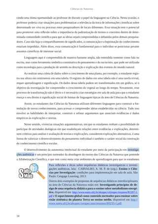 14
Ciências da Natureza
cendo uma ótima oportunidade ao professor de discutir o papel da linguagem na Ciência. Nesta ocasião, o
professor poderia criar situações para problematizar a relevância da troca de informações científicas sobre
determinado ser vivo ou processo entre pesquisadores de locais diferentes. Essa situação tem o potencial
para promover uma reflexão sobre a importância da padronização de termos e conceitos dentro de deter-
minada comunidade científica para que as ideias sejam compreendidas e debatidas pelos demais pesquisa-
dores. Caso não haja o compartilhamento de significados, a comunicação e a legitimação do conhecimento
estariam impedidas. Além disso, essa comunicação é fundamental para o indivíduo se posicionar perante
assuntos científicos de interesse social.
Linguagem aqui é compreendida de maneira bastante ampla, não entendida somente como fala ou
escrita, mas como ferramenta simbólica constitutiva do pensamento e do raciocínio, que pode ser utilizada
como tecnologia para a produção de sentido na descrição e explicação dos eventos do mundo natural.
Ao realizar uma coleta de dados sobre o crescimento de uma planta, por exemplo, o estudante regis-
tra sua altura em centímetros em uma tabela. O registro de dados em uma tabela não é uma tarefa trivial,
requer aprendizagem e significação. Os dados dessa tabela podem ser transformados em um gráfico, se o
objetivo da investigação for compreender o crescimento do vegetal ao longo do tempo. Novamente, esse
processo de transformação não é óbvio e é necessário criar estratégias em sala de aula para que o estudante
exerça o seu direito à significação social de formas de linguagem típicas da área de Ciências da Natureza.
Assim, os estudantes das Ciências da Natureza utilizam diferentes linguagens para construir a for-
mulação de novos conhecimentos, para acessar e compreender ideias estabelecidas na ciência. Tudo isso
envolve as habilidades de interpretar, construir e refutar argumentos que associam evidências e dados
empíricos às explicações e teorias.
Nesse sentido, vivenciar situações argumentativas, em que os estudantes tenham a possibilidade de
participar de atividades dialógicas em que estabeleçam relações entre evidências e explicações, determi-
nem critérios para análise e avaliação de teorias e explicações, considerem explicações alternativas, é uma
forma de valorizar o desenvolvimento do pensamento individual e também o caráter social da construção
do conhecimento científico escolar.
O desenvolvimento da autonomia intelectual do estudante por meio da participação em investiga-
ções autênticas é um princípio norteador da abordagem do ensino das Ciências da Natureza que pretende
a Alfabetização Científica, e que tem como meta criar ambientes de aprendizagem para que os estudantes
Para reflexões e dicas sobre sequências didáticas investigativas e investi-
gações autênticas, leia: CARVALHO, A. M. P. de (org.). Ensino e Ciên-
cias por Investigação: condições para implementação em sala de aula. São
Paulo: Cengage Learning, 2013.
Outros dois exemplos de propostas de sequências didáticas interdisciplinares
na área de Ciências da Natureza estão em: Investigando princípios de de-
sign de uma sequência didática para o ensino sobre metabolismo energé-
tico, disponível em http://www.nutes.ufrj.br/abrapec/viiienpec/resumos/R1267-1.
pdf e O aquecimento global como conteúdo norteador para ensinar sobre
visão sistêmica do planeta Terra no ensino médio, disponível em http://
www.nutes.ufrj.br/abrapec/ixenpec/atas/resumos/R0233-1.pdf.
 