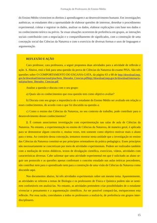 15
Formação de Professores do Ensino Médio
do Ensino Médio vivenciem os direitos à aprendizagem e ao desenvolvimento humano. Em investigações
autênticas, os estudantes têm a oportunidade de elaborar questões de interesse, desenhar o procedimento
experimental, coletar e registrar os dados, analisar os dados, elaborar explicações com base nos dados e
no conhecimento teórico ou prévio. Se essas situações ocorrerem de preferência em grupos, as interações
sociais contribuirão com a negociação e o compartilhamento de significados, com a construção de uma
concepção social das Ciências da Natureza e com o exercício de diversas formas e usos de linguagem e
argumentação.
REFLEXÃO E AÇÃO
Caro professor, cara professora, a seguir propomos duas atividades para a atividade de reflexão e
ação. 1. Abaixo, está o link para uma questão da prova de Ciências da Natureza do exame PISA. São três
questões sobre O COMPORTAMENTO DO ESGANA-GATA, da página 63 a 68 de http://download.inep.
gov.br/download/internacional/pisa/Itens_liberados_Ciencias.pdfhttp://download.inep.gov.br/download/internacio-
nal/pisa/Itens_liberados_Ciencias.pdf
Analise a questão e discuta com o seu grupo:
a) Quais são os conhecimentos que essa questão tem como objetivo avaliar?
b) Discuta com seu grupo a importância de o estudante do Ensino Médio ser avaliado em relação a
esses conhecimentos, de acordo com o que foi discutido na questão a.
c) Como o ensino das Ciências da Natureza, no seu contexto de trabalho, pode contribuir para o
desenvolvimento desses conhecimentos?
2. É comum associarmos investigação com experimentação nas salas de aula de Ciências da
Natureza. No entanto, a experimentação no ensino de Ciências da Natureza, de maneira geral, é aplicada
para se demonstrar algum conceito e, muitas vezes, tem somente como objetivo motivar mais o aluno
para o tema. Ao contrário dessa concepção, tentamos mostrar nesta unidade que a investigação no ensino
das Ciências da Natureza constitui-se por princípios orientadores da prática pedagógica. Esses princípios
não necessariamente se concretizam por meio de atividades experimentais. Podem ser realizados também
com a mediação de textos didáticos, textos de divulgação científica, exercícios, vídeos, atividades com
características diversas. Cabe salientar que uma atividade experimental em que é solicitado ao aluno se-
guir um protocolo e as questões apenas confirmam o conceito estudado nas aulas teóricas precedentes,
não contribui nem para o aprendizado nem para a construção de uma visão de Ciências da Natureza como
discutido aqui.
Nos documentos abaixo, há três atividades experimentais sobre um mesmo tema. Aparentemente,
as atividades se referem a temas de Biologia e os professores de Física e Química podem não se senti-
rem confortáveis em analisá-las. No entanto, as atividades pretendem criar possibilidades de o estudante
vivenciar o pensamento e a argumentação científicos. Ao ser possível compará-las, enriquecemos esta
reflexão. Por essa razão, convidamos a todos os professores a realizá-la, de preferência em grupos inter-
disciplinares.
 