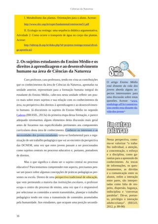 16
Ciências da Natureza
I. Metabolismo das plantas. Orientações para o aluno. Acesse:
http://www.cdcc.usp.br/exper/fundamental/roteiros/me51.pdf
II. Ecologia na restinga: uma sequência didática argumentativa.
Atividade 2: Como ocorre o transporte de água no corpo das plantas.
Acesse:
http://labtrop.ib.usp.br/doku.php?id=projetos:restinga:restsul:divul-
ga:apostila:at2
2. Os sujeitos estudantes do Ensino Médio e os
direitos à aprendizagem e ao desenvolvimento
humano na área de Ciências da Natureza
Caro professor, cara professora, tendo em vista as contribuições
que os conhecimentos da área de Ciências da Natureza, apontadas na
unidade anterior, representam para a formação humana integral do
estudante do Ensino Médio, cabe-nos nesta unidade refletir um pou-
co mais sobre esses sujeitos e sua relação com os conhecimentos da
área, na perspectiva dos direitos à aprendizagem e ao desenvolvimen-
to humano. Já discutimos os sujeitos do Ensino Médio no segundo
Caderno (BRASIL, 2013a) da primeira etapa dessa formação, e parece
adequado retomarmos alguns elementos desta discussão mais geral
antes de focarmos nas especificidades pertinentes aos componentes
curriculares desta área de conhecimento. Conhecer os interesses e as
necessidades dos jovens estudantes torna-se fundamental para a orga-
nização de um trabalho pedagógico que vai ao encontro da perspectiva
das DCNEM, uma vez que estes jovens passam a ser posicionados
como sujeitos centrais no processo educativo e, portanto, portadores
de direitos.
Mas o que significa o aluno ser o sujeito central no processo
educativo? Para tentarmos compreender este aspecto, precisamos pen-
sar um pouco sobre algumas concepções de práticas pedagógicas pre-
sentes na escola. Dentro de uma perspectiva tradicional de educação,
que vem permeando a maioria das instituições escolares, o professor
ocupa o centro do processo de ensino, uma vez que é o responsável
por selecionar os conteúdos a serem transmitidos, planejar o trabalho
pedagógico tendo em vista a transmissão de conteúdos acumulados
pela humanidade. Aos estudantes, que ocupam uma posição secundá-
O artigo Ensino Médio
está distante da vida dos
jovens aborda alguns as-
pectos interessantes para
uma discussão sobre estas
questões. Acesse: <www.
emdialogo.uff.br/content/en-
sino-medio-esta-distante-da-
vida-dos-jovens>
Nessa perspectiva, costu-
ma-se valorizar “o traba-
lho individual, a atenção,
a concentração, o esforço
e a disciplina, como ga-
rantias para a apreensão do
conhecimento. As trocas
de informações, os ques-
tionamentos, as dúvidas
e a comunicação entre os
alunos, enfim a interação
entre pares, são interpre-
tadas como falta de res-
peito, dispersão, bagunça,
indisciplina e ‘conversas
paralelas’. Dá-se, portan-
to, privilégio à interação
adulto-criança”. (REGO,
2012, p. 89-90)
 