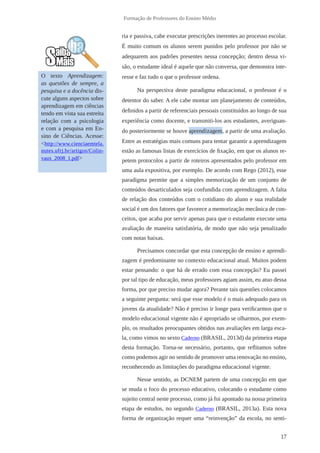 17
Formação de Professores do Ensino Médio
ria e passiva, cabe executar prescrições inerentes ao processo escolar.
É muito comum os alunos serem punidos pelo professor por não se
adequarem aos padrões presentes nessa concepção; dentro dessa vi-
são, o estudante ideal é aquele que não conversa, que demonstra inte-
resse e faz tudo o que o professor ordena.
Na perspectiva deste paradigma educacional, o professor é o
detentor do saber. A ele cabe montar um planejamento de conteúdos,
definidos a partir de referenciais pessoais constituídos ao longo de sua
experiência como docente, e transmiti-los aos estudantes, averiguan-
do posteriormente se houve aprendizagem, a partir de uma avaliação.
Entre as estratégias mais comuns para tentar garantir a aprendizagem
estão as famosas listas de exercícios de fixação, em que os alunos re-
petem protocolos a partir de roteiros apresentados pelo professor em
uma aula expositiva, por exemplo. De acordo com Rego (2012), esse
paradigma permite que a simples memorização de um conjunto de
conteúdos desarticulados seja confundida com aprendizagem. A falta
de relação dos conteúdos com o cotidiano do aluno e sua realidade
social é um dos fatores que favorece a memorização mecânica de con-
ceitos, que acaba por servir apenas para que o estudante execute uma
avaliação de maneira satisfatória, de modo que não seja penalizado
com notas baixas.
Precisamos concordar que esta concepção de ensino e aprendi-
zagem é predominante no contexto educacional atual. Muitos podem
estar pensando: o que há de errado com essa concepção? Eu passei
por tal tipo de educação, meus professores agiam assim, eu atuo dessa
forma, por que preciso mudar agora? Perante tais questões colocamos
a seguinte pergunta: será que esse modelo é o mais adequado para os
jovens da atualidade? Não é preciso ir longe para verificarmos que o
modelo educacional vigente não é apropriado se olharmos, por exem-
plo, os resultados preocupantes obtidos nas avaliações em larga esca-
la, como vimos no sexto Caderno (BRASIL, 2013d) da primeira etapa
desta formação. Torna-se necessário, portanto, que reflitamos sobre
como podemos agir no sentido de promover uma renovação no ensino,
reconhecendo as limitações do paradigma educacional vigente.
Nesse sentido, as DCNEM partem de uma concepção em que
se muda o foco do processo educativo, colocando o estudante como
sujeito central neste processo, como já foi apontado na nossa primeira
etapa de estudos, no segundo Caderno (BRASIL, 2013a). Esta nova
forma de organização requer uma “reinvenção” da escola, no senti-
O texto Aprendizagem:
as questões de sempre, a
pesquisa e a docência dis-
cute alguns aspectos sobre
aprendizagem em ciências
tendo em vista sua estreita
relação com a psicologia
e com a pesquisa em En-
sino de Ciências. Acesse:
<http://www.cienciaemtela.
nutes.ufrj.br/artigos/Colin-
vaux_2008_1.pdf>
 