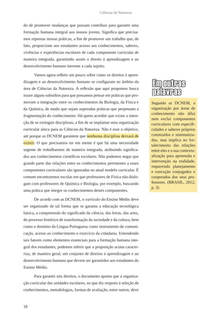 18
Ciências da Natureza
do de promover mudanças que possam contribuir para garantir uma
formação humana integral aos nossos jovens. Significa que precisa-
mos repensar nossas práticas, a fim de promover um trabalho que, de
fato, proporcione aos estudantes acesso aos conhecimentos, saberes,
vivências e experiências escolares de cada componente curricular de
maneira integrada, garantindo assim o direito à aprendizagem e ao
desenvolvimento humano inerente a cada sujeito.
Vamos agora refletir um pouco sobre como os direitos à apren-
dizagem e ao desenvolvimento humano se configuram no âmbito da
área de Ciências da Natureza. A reflexão que aqui propomos busca
trazer alguns subsídios para que possamos pensar em práticas que pro-
movam a integração entre os conhecimentos da Biologia, da Física e
da Química, de modo que sejam superadas práticas que perpetuam a
fragmentação do conhecimento. Há quem acredite que existe a inten-
ção de se extinguir disciplinas, a fim de se implantar uma organização
curricular única para as Ciências da Natureza. Não é esse o objetivo,
até porque as DCNEM garantem que nenhuma disciplina deixará de
existir. O que precisamos ter em mente é que há uma necessidade
urgente de trabalharmos de maneira integrada, atribuindo significa-
dos aos conhecimentos científicos escolares. Não podemos negar que
grande parte das relações entre os conhecimentos pertinentes a esses
componentes curriculares são ignoradas no atual modelo curricular. É
comum encontrarmos escolas em que professores de Física não dialo-
gam com professores de Química e Biologia, por exemplo, buscando
uma prática que integre os conhecimentos destes componentes.
De acordo com as DCNEM, o currículo do Ensino Médio deve
ser organizado de tal forma que se garanta a educação tecnológica
básica, a compreensão do significado da ciência, das letras, das artes,
do processo histórico de transformação da sociedade e da cultura, bem
como o domínio da Língua Portuguesa como instrumento de comuni-
cação, acesso ao conhecimento e exercício da cidadania. Entendendo
tais fatores como elementos essenciais para a formação humana inte-
gral dos estudantes, podemos inferir que a proposição acima caracte-
riza, de maneira geral, um conjunto de direitos à aprendizagem e ao
desenvolvimento humano que devem ser garantidos aos estudantes do
Ensino Médio.
Para garantir tais direitos, o documento aponta que a organiza-
ção curricular das unidades escolares, no que diz respeito à seleção de
conhecimentos, metodologias, formas de avaliação, entre outros, deve
Segundo as DCNEM, a
organização por áreas de
conhecimento não dilui
nem exclui componentes
curriculares com especifi-
cidades e saberes próprios
construídos e sistematiza-
dos, mas implica no for-
talecimento das relações
entre eles e a sua contextu-
alização para apreensão e
intervenção na realidade,
requerendo planejamento
e execução conjugados e
cooperados dos seus pro-
fessores. (BRASIL, 2012,
p. 3)
 