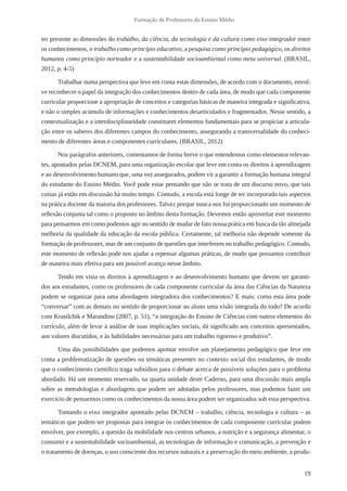19
Formação de Professores do Ensino Médio
ter presente as dimensões do trabalho, da ciência, da tecnologia e da cultura como eixo integrador entre
os conhecimentos, o trabalho como princípio educativo, a pesquisa como princípio pedagógico, os direitos
humanos como princípio norteador e a sustentabilidade socioambiental como meta universal. (BRASIL,
2012, p. 4-5)
Trabalhar numa perspectiva que leve em conta estas dimensões, de acordo com o documento, envol-
ve reconhecer o papel da integração dos conhecimentos dentro de cada área, de modo que cada componente
curricular proporcione a apropriação de conceitos e categorias básicas de maneira integrada e significativa,
e não o simples acúmulo de informações e conhecimentos desarticulados e fragmentados. Nesse sentido, a
contextualização e a interdisciplinaridade constituem elementos fundamentais para se propiciar a articula-
ção entre os saberes dos diferentes campos do conhecimento, assegurando a transversalidade do conheci-
mento de diferentes áreas e componentes curriculares. (BRASIL, 2012)
Nos parágrafos anteriores, comentamos de forma breve o que entendemos como elementos relevan-
tes, apontados pelas DCNEM, para uma organização escolar que leve em conta os direitos à aprendizagem
e ao desenvolvimento humano que, uma vez assegurados, podem vir a garantir a formação humana integral
do estudante do Ensino Médio. Você pode estar pensando que não se trata de um discurso novo, que tais
coisas já estão em discussão há muito tempo. Contudo, a escola está longe de ter incorporado tais aspectos
na prática docente da maioria dos professores. Talvez porque nunca nos foi proporcionado um momento de
reflexão conjunta tal como o proposto no âmbito desta formação. Devemos então aproveitar este momento
para pensarmos em como podemos agir no sentido de mudar de fato nossa prática em busca da tão almejada
melhoria da qualidade da educação da escola pública. Certamente, tal melhoria não depende somente da
formação de professores, mas de um conjunto de questões que interferem no trabalho pedagógico. Contudo,
este momento de reflexão pode nos ajudar a repensar algumas práticas, de modo que possamos contribuir
de maneira mais efetiva para um possível avanço nesse âmbito.
Tendo em vista os direitos à aprendizagem e ao desenvolvimento humano que devem ser garanti-
dos aos estudantes, como os professores de cada componente curricular da área das Ciências da Natureza
podem se organizar para uma abordagem integradora dos conhecimentos? E mais: como esta área pode
“conversar” com as demais no sentido de proporcionar ao aluno uma visão integrada do todo? De acordo
com Krasilchik e Marandino (2007, p. 51), “a integração do Ensino de Ciências com outros elementos do
currículo, além de levar à análise de suas implicações sociais, dá significado aos conceitos apresentados,
aos valores discutidos, e às habilidades necessárias para um trabalho rigoroso e produtivo”.
Uma das possibilidades que podemos apontar envolve um planejamento pedagógico que leve em
conta a problematização de questões ou temáticas presentes no contexto social dos estudantes, de modo
que o conhecimento científico traga subsídios para o debate acerca de possíveis soluções para o problema
abordado. Há um momento reservado, na quarta unidade deste Caderno, para uma discussão mais ampla
sobre as metodologias e abordagens que podem ser adotadas pelos professores, mas podemos fazer um
exercício de pensarmos como os conhecimentos da nossa área podem ser organizados sob essa perspectiva.
Tomando o eixo integrador apontado pelas DCNEM – trabalho, ciência, tecnologia e cultura – as
temáticas que podem ser propostas para integrar os conhecimentos de cada componente curricular podem
envolver, por exemplo, a questão da mobilidade nos centros urbanos, a nutrição e a segurança alimentar, o
consumo e a sustentabilidade socioambiental, as tecnologias de informação e comunicação, a prevenção e
o tratamento de doenças, o uso consciente dos recursos naturais e a preservação do meio ambiente, a produ-
 