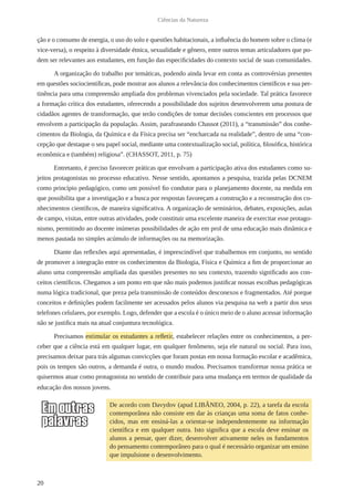 20
Ciências da Natureza
ção e o consumo de energia, o uso do solo e questões habitacionais, a influência do homem sobre o clima (e
vice-versa), o respeito à diversidade étnica, sexualidade e gênero, entre outros temas articuladores que po-
dem ser relevantes aos estudantes, em função das especificidades do contexto social de suas comunidades.
A organização do trabalho por temáticas, podendo ainda levar em conta as controvérsias presentes
em questões sociocientíficas, pode mostrar aos alunos a relevância dos conhecimentos científicos e sua per-
tinência para uma compreensão ampliada dos problemas vivenciados pela sociedade. Tal prática favorece
a formação crítica dos estudantes, oferecendo a possibilidade dos sujeitos desenvolverem uma postura de
cidadãos agentes de transformação, que terão condições de tomar decisões conscientes em processos que
envolvem a participação da população. Assim, parafraseando Chassot (2011), a “transmissão” dos conhe-
cimentos da Biologia, da Química e da Física precisa ser “encharcada na realidade”, dentro de uma “con-
cepção que destaque o seu papel social, mediante uma contextualização social, política, filosófica, histórica
econômica e (também) religiosa”. (CHASSOT, 2011, p. 75)
Entretanto, é preciso favorecer práticas que envolvam a participação ativa dos estudantes como su-
jeitos protagonistas no processo educativo. Nesse sentido, apontamos a pesquisa, trazida pelas DCNEM
como princípio pedagógico, como um possível fio condutor para o planejamento docente, na medida em
que possibilita que a investigação e a busca por respostas favoreçam a construção e a reconstrução dos co-
nhecimentos científicos, de maneira significativa. A organização de seminários, debates, exposições, aulas
de campo, visitas, entre outras atividades, pode constituir uma excelente maneira de exercitar esse protago-
nismo, permitindo ao docente inúmeras possibilidades de ação em prol de uma educação mais dinâmica e
menos pautada no simples acúmulo de informações ou na memorização.
Diante das reflexões aqui apresentadas, é imprescindível que trabalhemos em conjunto, no sentido
de promover a integração entre os conhecimentos da Biologia, Física e Química a fim de proporcionar ao
aluno uma compreensão ampliada das questões presentes no seu contexto, trazendo significado aos con-
ceitos científicos. Chegamos a um ponto em que não mais podemos justificar nossas escolhas pedagógicas
numa lógica tradicional, que preza pela transmissão de conteúdos desconexos e fragmentados. Até porque
conceitos e definições podem facilmente ser acessados pelos alunos via pesquisa na web a partir dos seus
telefones celulares, por exemplo. Logo, defender que a escola é o único meio de o aluno acessar informação
não se justifica mais na atual conjuntura tecnológica.
Precisamos estimular os estudantes a refletir, estabelecer relações entre os conhecimentos, a per-
ceber que a ciência está em qualquer lugar, em qualquer fenômeno, seja ele natural ou social. Para isso,
precisamos deixar para trás algumas convicções que foram postas em nossa formação escolar e acadêmica,
pois os tempos são outros, a demanda é outra, o mundo mudou. Precisamos transformar nossa prática se
quisermos atuar como protagonista no sentido de contribuir para uma mudança em termos de qualidade da
educação dos nossos jovens.
De acordo com Davydov (apud LIBÂNEO, 2004, p. 22), a tarefa da escola
contemporânea não consiste em dar às crianças uma soma de fatos conhe-
cidos, mas em ensiná-las a orientar-se independentemente na informação
científica e em qualquer outra. Isto significa que a escola deve ensinar os
alunos a pensar, quer dizer, desenvolver ativamente neles os fundamentos
do pensamento contemporâneo para o qual é necessário organizar um ensino
que impulsione o desenvolvimento.
 
