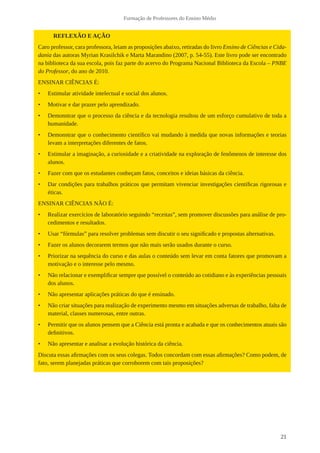 21
Formação de Professores do Ensino Médio
REFLEXÃO E AÇÃO
Caro professor, cara professora, leiam as proposições abaixo, retiradas do livro Ensino de Ciências e Cida-
dania das autoras Myrian Krasilchik e Marta Marandino (2007, p. 54-55). Este livro pode ser encontrado
na biblioteca da sua escola, pois faz parte do acervo do Programa Nacional Biblioteca da Escola – PNBE
do Professor, do ano de 2010.
ENSINAR CIÊNCIAS É:
•	 Estimular atividade intelectual e social dos alunos.
•	 Motivar e dar prazer pelo aprendizado.
•	 Demonstrar que o processo da ciência e da tecnologia resultou de um esforço cumulativo de toda a
humanidade.
•	 Demonstrar que o conhecimento científico vai mudando à medida que novas informações e teorias
levam a interpretações diferentes de fatos.
•	 Estimular a imaginação, a curiosidade e a criatividade na exploração de fenômenos de interesse dos
alunos.
•	 Fazer com que os estudantes conheçam fatos, conceitos e ideias básicas da ciência.
•	 Dar condições para trabalhos práticos que permitam vivenciar investigações científicas rigorosas e
éticas.
ENSINAR CIÊNCIAS NÃO É:
•	 Realizar exercícios de laboratório seguindo “receitas”, sem promover discussões para análise de pro-
cedimentos e resultados.
•	 Usar “fórmulas” para resolver problemas sem discutir o seu significado e propostas alternativas.
•	 Fazer os alunos decorarem termos que não mais serão usados durante o curso.
•	 Priorizar na sequência do curso e das aulas o conteúdo sem levar em conta fatores que promovam a
motivação e o interesse pelo mesmo.
•	 Não relacionar e exemplificar sempre que possível o conteúdo ao cotidiano e às experiências pessoais
dos alunos.
•	 Não apresentar aplicações práticas do que é ensinado.
•	 Não criar situações para realização de experimento mesmo em situações adversas de trabalho, falta de
material, classes numerosas, entre outras.
•	 Permitir que os alunos pensem que a Ciência está pronta e acabada e que os conhecimentos atuais são
definitivos.
•	 Não apresentar e analisar a evolução histórica da ciência.
Discuta essas afirmações com os seus colegas. Todos concordam com essas afirmações? Como podem, de
fato, serem planejadas práticas que corroborem com tais proposições?
 