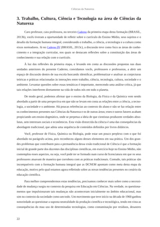 22
Ciências da Natureza
3. Trabalho, Cultura, Ciência e Tecnologia na área de Ciências da
Natureza
Caro professor, cara professora, no terceiro Caderno da primeira etapa desta formação (BRASIL,
2013b), vocês tiveram a oportunidade de refletir sobre o currículo do Ensino Médio, seus sujeitos e o
desafio da formação humana integral, considerando o trabalho, a ciência, a tecnologia e a cultura como
eixos norteadores. Já no Caderno IV (BRASIL, 2013c), a discussão teve como foco as áreas de conhe-
cimento e a integração curricular, nos quais se destacam reflexões sobre a constituição das áreas de
conhecimento e sua relação com o currículo.
À luz das reflexões da primeira etapa, e levando em conta as discussões propostas nas duas
unidades anteriores do presente Caderno, convidamos vocês, professores e professoras, a abrir um
espaço de discussão dentro de sua escola buscando identificar, problematizar e analisar as conjecturas
teóricas e práticas relacionadas às interações entre trabalho, ciência, tecnologia, cultura, sociedade e o
ambiente. Levantar questões sobre essas temáticas é importante, merecendo uma análise crítica, já que
tais relações interferem diretamente na vida de todos nós em todo o planeta.
De modo geral, podemos afirmar que o ensino da Biologia, da Física e da Química vem sendo
abordado a partir de uma perspectiva em que não se levam em conta as relações entre a ciência, a tecno-
logia, a sociedade e o ambiente. Há poucas referências ao contexto do aluno e não se faz relação entre
os conhecimentos presentes nas Ciências da Natureza e os de outras áreas; estes e outros fatores acabam
propiciando um ensino dogmático, onde se perpetua a ideia de que cientistas produzem verdades abso-
lutas, sem interesses sociais e econômicos. Esta visão distorcida da ciência é uma das consequências da
abordagem tradicional, que adota uma sequência de conteúdos definidos por livros didáticos.
Você, professor de Física, Química ou Biologia, pode estar um pouco perplexo com o que foi
abordado no parágrafo acima, pois reconheceu alguns desses elementos em sua prática. Um dos gran-
des problemas que contribuem para a permanência dessa visão tradicional de Ciência é que a formação
inicial de grande parte dos docentes das disciplinas científicas, em exercício hoje no Ensino Médio, não
contemplou esses aspectos, ou seja, você pode ter se formado num curso de licenciatura em que os seus
professores atuavam de maneira que corrobora com as práticas tradicionais. Contudo, tais práticas são
incompatíveis com a formação humana integral que as DCNEM apontam como meta desta etapa da
educação, motivo pelo qual estamos agora refletindo sobre as novas tendências presentes no cenário da
educação científica.
Para melhor compreendermos estas tendências, precisamos conhecer mais sobre como a necessi-
dade de mudança surgiu no contexto da pesquisa em Educação em Ciências. Na verdade, os questiona-
mentos que impulsionaram tais mudanças não aconteceram inicialmente no âmbito educacional, mas
sim no contexto da sociedade como um todo. Um movimento que teve início na década de 1960 ganhou
notoriedade ao questionar a suposta neutralidade da produção científica e tecnológica, tendo em vista as
consequências do mau uso de determinadas tecnologias, como contaminação por resíduos, desastres
 