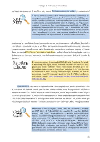 23
Formação de Professores do Ensino Médio
nucleares, derramamento de petróleo, entre outros. Ativistas ambientais e sociais tiveram um papel
fundamental na consolidação do movimento eminente, que questionava a concepção clássica das relações
entre ciência e tecnologia, em que se acreditava que o avanço nesses dois campos traria mais riquezas e,
consequentemente, maior bem-estar social. Duas décadas mais tarde este movimento passou a ser chama-
do de movimento CTS (Ciência, Tecnologia e Sociedade), e acabou influenciando pesquisadores na área
da Educação em Ciências a repensarem o currículo dos componentes curriculares da área de Ciências da
Natureza.
Várias pesquisas sobre a educação com enfoque CTS foram produzidas desde a década de 1970 até
os dias atuais; inicialmente, a maior parte delas foi desenvolvida em países de língua inglesa e espanhola
do hemisfério norte. No contexto brasileiro, nas últimas décadas, muitos pesquisadores contribuíram para
a consolidação desta linha de pesquisa de diferentes maneiras, desenvolvendo tanto estudos que buscaram
caracterizar o movimento Ciência, tecnologia e tociedade e o campo dos estudos CTS, quanto outros que
buscaram problematizar, delimitar e sistematizar os estudos sobre o enfoque CTS na educação científica.
É comum encontrar a denominação CTSA (Ciência, Tecnologia, Sociedade
e Ambiente), pois alguns autores acreditam ser necessário reforçar a pers-
pectiva que inclui o ambiente, embora outros autores defendam que o am-
biente já está contemplado na dimensão da sociedade. Sobre essa discussão
recomendamos a leitura do artigo Contextualização no Ensino de Ciências
por meio de temas CTS em uma perspectiva crítica, de Wildson Luiz Pereira
dos Santos. Acesse: <http://prc.ifsp.edu.br/ojs/index.php/cienciaeensino/article/
viewFile/149/120>
A ativista americana Rachel Carson abordou as consequências ambientais do
uso de pesticidas nos EUA em sua obra Primavera Silenciosa (1962), o que
tem lhe rendido o crédito de ser uma das grandes idealizadoras do movimen-
to ambientalista. Destacamos também a obra O Negócio é Ser Pequeno: um
estudo de economia que leva em conta as pessoas, publicada em 1973, do
economista alemão naturalizado britânico, Enst F. Schumacher. Em linhas
gerais, o autor aponta que o desenvolvimento econômico deveria levar em
conta a atenção para com os recursos naturais e a produção de tecnologias
mais adequadas ao que hoje chamamos de desenvolvimento sustentável.
Destacamos as obras do inglês J. Ziman (1980), dos canadenses G. Aikenhe-
ad (1987; 1994) e E. Pedretti (2008), dos espanhóis Acevedo Dias (1995), J.
Cerezo (1998). Ziman (1980) eAikenhead (1994) foram pioneiros na pesqui-
sa nessa área contribuindo para a constituição do campo da Educação Cien-
tífica com enfoque CTS. No Brasil, destacamos Auler (1998; 2002), Santos e
Mortimer (2000), Bazzo et. al (2003), Auler e Bazzo (2001) e Santos e Auler
(2011). Indicamos em particular a leitura do artigo Enfoque Ciência-Tecno-
logia-Sociedade: pressupostos para o contexto brasileiro (AULER, 2007),
por constituir uma análise importante sobre as limitações que dificultam a
consolidação deste movimento em nosso país.
 