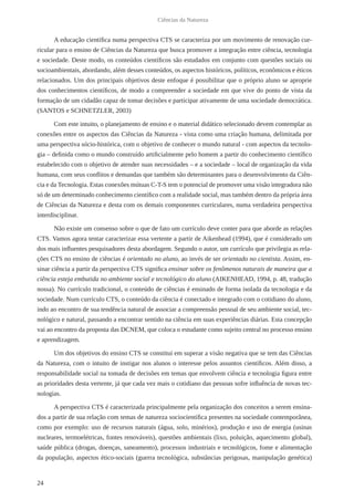24
Ciências da Natureza
A educação científica numa perspectiva CTS se caracteriza por um movimento de renovação cur-
ricular para o ensino de Ciências da Natureza que busca promover a integração entre ciência, tecnologia
e sociedade. Deste modo, os conteúdos científicos são estudados em conjunto com questões sociais ou
socioambientais, abordando, além desses conteúdos, os aspectos históricos, políticos, econômicos e éticos
relacionados. Um dos principais objetivos deste enfoque é possibilitar que o próprio aluno se aproprie
dos conhecimentos científicos, de modo a compreender a sociedade em que vive do ponto de vista da
formação de um cidadão capaz de tomar decisões e participar ativamente de uma sociedade democrática.
(SANTOS e SCHNETZLER, 2003)
Com este intuito, o planejamento de ensino e o material didático selecionado devem contemplar as
conexões entre os aspectos das Ciências da Natureza - vista como uma criação humana, delimitada por
uma perspectiva sócio-histórica, com o objetivo de conhecer o mundo natural - com aspectos da tecnolo-
gia – definida como o mundo construído artificialmente pelo homem a partir do conhecimento científico
estabelecido com o objetivo de atender suas necessidades – e a sociedade – local de organização da vida
humana, com seus conflitos e demandas que também são determinantes para o desenvolvimento da Ciên-
cia e da Tecnologia. Estas conexões mútuas C-T-S tem o potencial de promover uma visão integradora não
só de um determinado conhecimento científico com a realidade social, mas também dentro da própria área
de Ciências da Natureza e desta com os demais componentes curriculares, numa verdadeira perspectiva
interdisciplinar.
Não existe um consenso sobre o que de fato um currículo deve conter para que aborde as relações
CTS. Vamos agora tentar caracterizar essa vertente a partir de Aikenhead (1994), que é considerado um
dos mais influentes pesquisadores desta abordagem. Segundo o autor, um currículo que privilegia as rela-
ções CTS no ensino de ciências é orientado no aluno, ao invés de ser orientado no cientista. Assim, en-
sinar ciência a partir da perspectiva CTS significa ensinar sobre os fenômenos naturais de maneira que a
ciência esteja embutida no ambiente social e tecnológico do aluno (AIKENHEAD, 1994, p. 48, tradução
nossa). No currículo tradicional, o conteúdo de ciências é ensinado de forma isolada da tecnologia e da
sociedade. Num currículo CTS, o conteúdo da ciência é conectado e integrado com o cotidiano do aluno,
indo ao encontro de sua tendência natural de associar a compreensão pessoal de seu ambiente social, tec-
nológico e natural, passando a encontrar sentido na ciência em suas experiências diárias. Esta concepção
vai ao encontro da proposta das DCNEM, que coloca o estudante como sujeito central no processo ensino
e aprendizagem.
Um dos objetivos do ensino CTS se constitui em superar a visão negativa que se tem das Ciências
da Natureza, com o intuito de instigar nos alunos o interesse pelos assuntos científicos. Além disso, a
responsabilidade social na tomada de decisões em temas que envolvem ciência e tecnologia figura entre
as prioridades desta vertente, já que cada vez mais o cotidiano das pessoas sofre influência de novas tec-
nologias.
A perspectiva CTS é caracterizada principalmente pela organização dos conceitos a serem ensina-
dos a partir de sua relação com temas de natureza sociocientífica presentes na sociedade contemporânea,
como por exemplo: uso de recursos naturais (água, solo, minérios), produção e uso de energia (usinas
nucleares, termoelétricas, fontes renováveis), questões ambientais (lixo, poluição, aquecimento global),
saúde pública (drogas, doenças, saneamento), processos industriais e tecnológicos, fome e alimentação
da população, aspectos ético-sociais (guerra tecnológica, substâncias perigosas, manipulação genética)
 