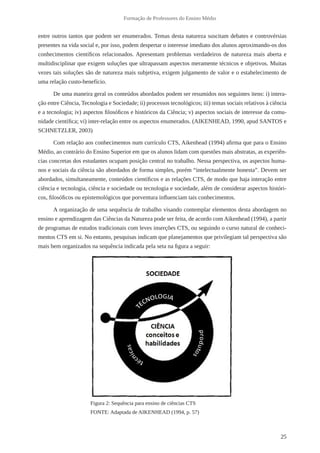 25
Formação de Professores do Ensino Médio
entre outros tantos que podem ser enumerados. Temas desta natureza suscitam debates e controvérsias
presentes na vida social e, por isso, podem despertar o interesse imediato dos alunos aproximando-os dos
conhecimentos científicos relacionados. Apresentam problemas verdadeiros de natureza mais aberta e
multidisciplinar que exigem soluções que ultrapassam aspectos meramente técnicos e objetivos. Muitas
vezes tais soluções são de natureza mais subjetiva, exigem julgamento de valor e o estabelecimento de
uma relação custo-benefício.
De uma maneira geral os conteúdos abordados podem ser resumidos nos seguintes itens: i) intera-
ção entre Ciência, Tecnologia e Sociedade; ii) processos tecnológicos; iii) temas sociais relativos à ciência
e a tecnologia; iv) aspectos filosóficos e históricos da Ciência; v) aspectos sociais de interesse da comu-
nidade científica; vi) inter-relação entre os aspectos enumerados. (AIKENHEAD, 1990, apud SANTOS e
SCHNETZLER, 2003)
Com relação aos conhecimentos num currículo CTS, Aikenhead (1994) afirma que para o Ensino
Médio, ao contrário do Ensino Superior em que os alunos lidam com questões mais abstratas, as experiên-
cias concretas dos estudantes ocupam posição central no trabalho. Nessa perspectiva, os aspectos huma-
nos e sociais da ciência são abordados de forma simples, porém “intelectualmente honesta”. Devem ser
abordados, simultaneamente, conteúdos científicos e as relações CTS, de modo que haja interação entre
ciência e tecnologia, ciência e sociedade ou tecnologia e sociedade, além de considerar aspectos históri-
cos, filosóficos ou epistemológicos que porventura influenciam tais conhecimentos.
A organização de uma sequência de trabalho visando contemplar elementos desta abordagem no
ensino e aprendizagem das Ciências da Natureza pode ser feita, de acordo com Aikenhead (1994), a partir
de programas de estudos tradicionais com leves inserções CTS, ou seguindo o curso natural de conheci-
mentos CTS em si. No entanto, pesquisas indicam que planejamentos que privilegiam tal perspectiva são
mais bem organizados na sequência indicada pela seta na figura a seguir:
Figura 2: Sequência para ensino de ciências CTS
FONTE: Adaptada de AIKENHEAD (1994, p. 57)
 