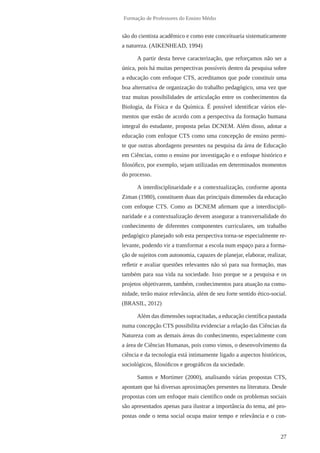 27
Formação de Professores do Ensino Médio
são do cientista acadêmico e como este conceituaria sistematicamente
a natureza. (AIKENHEAD, 1994)
A partir desta breve caracterização, que reforçamos não ser a
única, pois há muitas perspectivas possíveis dentro da pesquisa sobre
a educação com enfoque CTS, acreditamos que pode constituir uma
boa alternativa de organização do trabalho pedagógico, uma vez que
traz muitas possibilidades de articulação entre os conhecimentos da
Biologia, da Física e da Química. É possível identificar vários ele-
mentos que estão de acordo com a perspectiva da formação humana
integral do estudante, proposta pelas DCNEM. Além disso, adotar a
educação com enfoque CTS como uma concepção de ensino permi-
te que outras abordagens presentes na pesquisa da área de Educação
em Ciências, como o ensino por investigação e o enfoque histórico e
filosófico, por exemplo, sejam utilizadas em determinados momentos
do processo.
A interdisciplinaridade e a contextualização, conforme aponta
Ziman (1980), constituem duas das principais dimensões da educação
com enfoque CTS. Como as DCNEM afirmam que a interdiscipli-
naridade e a contextualização devem assegurar a transversalidade do
conhecimento de diferentes componentes curriculares, um trabalho
pedagógico planejado sob esta perspectiva torna-se especialmente re-
levante, podendo vir a transformar a escola num espaço para a forma-
ção de sujeitos com autonomia, capazes de planejar, elaborar, realizar,
refletir e avaliar questões relevantes não só para sua formação, mas
também para sua vida na sociedade. Isso porque se a pesquisa e os
projetos objetivarem, também, conhecimentos para atuação na comu-
nidade, terão maior relevância, além de seu forte sentido ético-social.
(BRASIL, 2012)
Além das dimensões supracitadas, a educação científica pautada
numa concepção CTS possibilita evidenciar a relação das Ciências da
Natureza com as demais áreas do conhecimento, especialmente com
a área de Ciências Humanas, pois como vimos, o desenvolvimento da
ciência e da tecnologia está intimamente ligado a aspectos históricos,
sociológicos, filosóficos e geográficos da sociedade.
Santos e Mortimer (2000), analisando várias propostas CTS,
apontam que há diversas aproximações presentes na literatura. Desde
propostas com um enfoque mais científico onde os problemas sociais
são apresentados apenas para ilustrar a importância do tema, até pro-
postas onde o tema social ocupa maior tempo e relevância e o con-
 