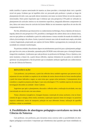 28
Ciências da Natureza
teúdo científico é apenas mencionado de maneira ao aluno perceber a vinculação deste com a questão
social em pauta. Evidente que tal equilíbrio deve ser procurado pelo professor e pesado ao longo do
planejamento de todo o ano, que pode alterar momentos com maior ou menor ênfase em um dos aspectos
mencionados. Outro ponto importante aqui é enfatizar que uma perspectiva CTS pode ser utilizada no
planejamento de currículos inteiros ou em momentos específicos, integrando diferentes componentes da
área, desta com outras áreas do currículo do Ensino Médio ou em momentos específicos de um dos três
componentes da área.
Por fim, defendemos que desenvolver os conhecimentos da Biologia, Física e Química de forma in-
tegrada, dentro de uma perspectiva CTS, possibilita a interligação dos saberes desta com as demais áreas,
uma vez que podem ser trabalhados a partir de conhecimentos e temas oriundos do mundo do trabalho, da
ciência, da tecnologia e da cultura. Assim, é possível construir uma visão de mundo mais ampla, articulada
e menos fragmentada, propiciando aos sujeitos do Ensino Médio o protagonismo da construção de uma
sociedade em constante transformação.
Na próxima unidade, discutiremos alguns encaminhamentos possíveis para o planejamento pedagó-
gico que leve em conta as demandas, apontadas pelas DCNEM como relevantes para a formação humana
integral dos estudantes. Lembramos que cada professor ou professora de Biologia, Física e Química, tem
neste momento a chance de, a partir dessas reflexões, repensar elementos de sua prática no sentido de
aprimorar seu planejamento a fim de permitir que os estudantes atribuam significado aos conhecimentos
da área de Ciências da Natureza.
REFLEXÃO E AÇÃO
Caro professor, cara professora, a partir das reflexões dessa unidade sugerimos que pensem no pla-
nejamento de uma atividade ou sequência de atividades de ensino desenvolvida de forma interdisciplinar
a partir dos temas indicados a seguir, ou outro tema que o grupo achar pertinente. O planejamento deve
considerar a sequência proposta pela figura 2 para uma abordagem CTS e também aspectos do ensino por
investigação discutidos na unidade 1 deste Caderno.
Sugerimos que após o planejamento, discussão e reflexão sobre a realização da atividade, esta seja
concretizada em sala de aula com seus alunos.
Temas: alimentos transgênicos; clonagem humana; construção de usinas nucleares; crise no forne-
cimento de água e energia; efeito estufa; enchentes; exploração espacial; fontes de energia e os possíveis
impactos ambientais; meios de transporte; poluição em suas diferentes formas; utilização do aparelho
telefônico celular na atualidade.
4. Possibilidades de abordagens pedagógico-curriculares na área de
Ciências da Natureza
Caro professor, cara professora, para iniciarmos nossa conversa sobre as possibilidades de abor-
dagens pedagógico-curriculares é importante que relembremos duas questões que foram trabalhadas no
 