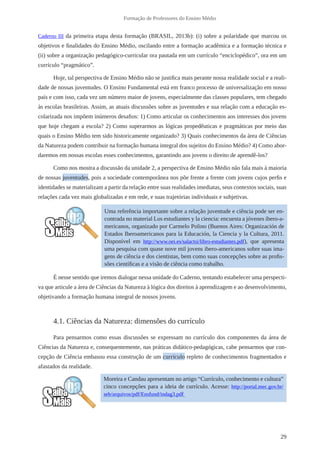 29
Formação de Professores do Ensino Médio
Caderno III da primeira etapa desta formação (BRASIL, 2013b): (i) sobre a polaridade que marcou os
objetivos e finalidades do Ensino Médio, oscilando entre a formação acadêmica e a formação técnica e
(ii) sobre a organização pedagógico-curricular ora pautada em um currículo “enciclopédico”, ora em um
currículo “pragmático”.
Hoje, tal perspectiva de Ensino Médio não se justifica mais perante nossa realidade social e a reali-
dade de nossas juventudes. O Ensino Fundamental está em franco processo de universalização em nosso
país e com isso, cada vez um número maior de jovens, especialmente das classes populares, tem chegado
às escolas brasileiras. Assim, as atuais discussões sobre as juventudes e sua relação com a educação es-
colarizada nos impõem inúmeros desafios: 1) Como articular os conhecimentos aos interesses dos jovens
que hoje chegam a escola? 2) Como superarmos as lógicas propedêuticas e pragmáticas por meio das
quais o Ensino Médio tem sido historicamente organizado? 3) Quais conhecimentos da área de Ciências
da Natureza podem contribuir na formação humana integral dos sujeitos do Ensino Médio? 4) Como abor-
daremos em nossas escolas esses conhecimentos, garantindo aos jovens o direito de aprendê-los?
Como nos mostra a discussão da unidade 2, a perspectiva de Ensino Médio não fala mais à maioria
de nossas juventudes, pois a sociedade contemporânea nos põe frente a frente com jovens cujos perfis e
identidades se materializam a partir da relação entre suas realidades imediatas, seus contextos sociais, suas
relações cada vez mais globalizadas e em rede, e suas trajetórias individuais e subjetivas.
É nesse sentido que iremos dialogar nessa unidade do Caderno, tentando estabelecer uma perspecti-
va que articule a área de Ciências da Natureza à lógica dos direitos à aprendizagem e ao desenvolvimento,
objetivando a formação humana integral de nossos jovens.
4.1. Ciências da Natureza: dimensões do currículo
Para pensarmos como essas discussões se expressam no currículo dos componentes da área de
Ciências da Natureza e, consequentemente, nas práticas didático-pedagógicas, cabe pensarmos que con-
cepção de Ciência embasou essa construção de um currículo repleto de conhecimentos fragmentados e
afastados da realidade.
Moreira e Candau apresentam no artigo “Currículo, conhecimento e cultura”
cinco concepções para a ideia de currículo. Acesse: http://portal.mec.gov.br/
seb/arquivos/pdf/Ensfund/indag3.pdf
Uma referência importante sobre a relação juventude e ciência pode ser en-
contrada no material Los estudiantes y la ciencia: encuesta a jóvenes ibero-a-
mericanos, organizado por Carmelo Polino (Buenos Aires: Organización de
Estados Iberoamericanos para la Educación, la Ciencia y la Cultura, 2011.
Disponível em http://www.oei.es/salactsi/libro-estudiantes.pdf), que apresenta
uma pesquisa com quase nove mil jovens ibero-americanos sobre suas ima-
gens de ciência e dos cientistas, bem como suas concepções sobre as profis-
sões científicas e a visão de ciência como trabalho.
 