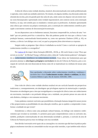 30
Ciências da Natureza
A ideia de ciência como verdade absoluta, imutável, descontextualizada vem sendo problematizada
e superada, como citado nas unidades anteriores. No entanto, em alguma medida, essa discussão ainda está
afastada das escolas, pois em grande parte das salas de aula, ainda vamos nos deparar com um ensino mui-
tas vezes hierarquizado e apresentado como verdade inquestionável, sem contexto social, sem construção
histórica, ou seja, sem sentido para os estudantes e mesmo para os professores. Acabamos apresentando
uma ciência que contraria sua própria constituição, pois a construção de conhecimentos científicos pres-
supõe o movimento contínuo de desconstrução/reconstrução.
Ao nos depararmos com os fenômenos naturais, buscamos compreendê-los, na busca de uma “ver-
dade” que nos permita prevê-los e controlá-los. Mas não podemos perder de vista que a ciência é uma
produção humana, contextualizada historicamente ou, como nos apresenta Chalmers (1993, p. 43), no
mínimo, a ciência é um diálogo com o real, no qual as perguntas feitas determinam as respostas.
Surgem então as perguntas: Que ciência é trabalhada na escola? Como o currículo se apropria do
conhecimento científico e o ressignifica?
No Caderno III da etapa I desta formação (BRASIL, 2013b, p. 28) vocês leram o texto “Para que
servem as escolas” de Michael Young e refletiram sobre a ideia de “conhecimento poderoso”, distinguin-
do os conhecimentos científicos e os conhecimentos escolares. Essas ideias são fundamentais para que
possamos planejar as abordagens pedagógico-curriculares da área de Ciências da Natureza, pois a con-
cepção de currículo não está dissociada da forma como ele se materializará no cotidiano de nossas salas
de aula.
Uma visão de ciência como verdade absoluta resultará em um currículo baseado em perspectivas
tradicionais e, consequentemente, em abordagens que privilegiam aspectos da memorização e repetição.
Pensarmos em abordagens para a área que ressignifiquem a concepção de ciência como um conhecimento
em movimento, inacabado e em profundo diálogo com a realidade, nos permite pensar em uma sala de
aula dinâmica, dialógica e em constante movimento.
Como podemos construir currículos que possibilitem a formação humana integral de nossos jovens
e lhes proporcionem as possibilidades de uma educação científica, que os ajudem a compreender e trans-
formar a realidade em que vivem?
Entendermos a ciência como uma produção cultural humana, em diálogo com inúmeros conhe-
cimentos que circulam na sociedade, é o primeiro passo para compreendermos como os currículos são,
também, produções contextualizadas de uma determinada sociedade e, portanto, o currículo da área de
Ciências da Natureza precisa estar em diálogo com essa sociedade.
Sem dúvida é necessário rever quais são as concepções e os conceitos que dão base às práticas peda-
gógicas atualmente exercidas na comunidade escolar em que estão inseridos, e que também estão relacio-
Para aprofundar a discussão sobre conhecimentos científicos, cotidianos e
escolares leia o livro Conhecimento escolar: ciência e cotidiano, de Alice
Casimiro Ribeiro Lopes. Rio de Janeiro: EDUERJ, 1999.
 
