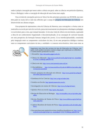 31
Formação de Professores do Ensino Médio
nadas à própria concepção que temos sobre a ciência em geral, sobre as ciências em particular (Química,
Física e Biologia) e sobre a concepção de educação de uma forma mais ampla.
Essa revisão de concepções precisa ser feita à luz dos princípios presentes nas DCNEM, mas tam-
bém pode ser muito útil se valer das reflexões que o campo de pesquisa em Educação em Ciências tem
desenvolvido nos últimos tempos.
Essa proposta de repensarmos a área de Ciências da Natureza, suas concepções e a forma como se
materializa na escola por meio do currículo, passa necessariamente em planejarmos abordagens pedagógi-
co-curriculares para a área, que estejam baseadas: 1) em uma visão de ciência em movimento, superando
a ideia de um conhecimento fragmentado e descontextualizado; 2) na concepção de currículo baseada
em uma perspectiva da formação humana integral dos jovens; 3) na interdisciplinaridade, constituída
pela integração entre os componentes curriculares da área; 4) em uma perspectiva dialógica contínua
entre os componentes curriculares da área, a realidade e o contexto sócio-histórico, bem como entre as
Sugerimos uma lista das revistas da área de Educação em Ciências, nas
quais vocês podem encontrar muitos artigos que expressam as reflexões e
o conhecimento produzido na área:
• Alexandria: http://alexandria.ppgect.ufsc.br/
• Ciência & Educação: http://www.scielo.br/scielo.php?script=sci_issues&pi-
d=1516-7313&lng=pt&nrm=iso
• Ciência em tela: http://www.cienciaemtela.nutes.ufrj.br/
• Ciência&Ideias: http://revistascientificas.ifrj.edu.br:8080/revista/index.php/
revistacienciaseideias
• Ensaio: pesquisa em educação em ciências: http://www.portal.fae.ufmg.br/
seer/index.php/ensaio/search
• Enseñanza de las Ciencias: http://reec.uvigo.es/index.htm
• Genética na Escola: http://geneticanaescola.com.br/
• Investigações em ensino de Ciências: http://www.if.ufrgs.br/ienci/
• Química Nova na escola: http://qnesc.sbq.org.br/
• Revista de Educación en Biologia:  http://revistaadbia.com.ar/ojs/index.php/
adbia
• Revista Brasileira de Ensino de Física: http://www.sbfisica.org.br/rbef/ojs/
index.php/rbef
• Caderno Brasileiro de Ensino de Física: https://periodicos.ufsc.br/index.php/
fisica
• Paraumabasemaisampladerevistascientíficasbrasileirasver:http://www.
scielo.br/scielo.php?script=sci_issues&pid=1516-7313&lng=pt&nrm=iso
 