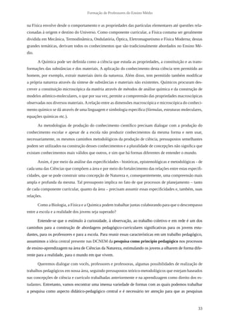 33
Formação de Professores do Ensino Médio
na Física envolve desde o comportamento e as propriedades das partículas elementares até questões rela-
cionadas à origem e destino do Universo. Como componente curricular, a Física costuma ser geralmente
dividida em Mecânica, Termodinâmica, Ondulatória, Óptica, Eletromagnetismo e Física Moderna; destas
grandes temáticas, derivam todos os conhecimentos que são tradicionalmente abordados no Ensino Mé-
dio.
A Química pode ser definida como a ciência que estuda as propriedades, a constituição e as trans-
formações das substâncias e dos materiais. A aplicação do conhecimento desta ciência tem permitido ao
homem, por exemplo, extrair materiais úteis da natureza. Além disso, tem permitido também modificar
a própria natureza através da síntese de substâncias e materiais não existentes. Químicos procuram des-
crever a constituição microscópica da matéria através de métodos de análise química e da construção de
modelos atômico-moleculares, o que por sua vez, permite a compreensão das propriedades macroscópicas
observadas nos diversos materiais.Arelação entre as dimensões macroscópica e microscópica do conheci-
mento químico se dá através de uma linguagem e simbologia específica (fórmulas, estruturas moleculares,
equações químicas etc.).
As metodologias de produção do conhecimento científico precisam dialogar com a produção do
conhecimento escolar e apesar de a escola não produzir conhecimentos da mesma forma e nem usar,
necessariamente, os mesmos caminhos metodológicos da produção de ciência, pressupostos semelhantes
podem ser utilizados na construção desses conhecimentos e a pluralidade de concepções não significa que
existam conhecimentos mais válidos que outros, e sim que há formas diferentes de entender o mundo.
Assim, é por meio da análise das especificidades - históricas, epistemológicas e metodológicas - de
cada uma das Ciências que compõem a área e por meio do fortalecimento das relações entre estas especifi-
cidades, que se pode construir uma concepção de Natureza e, consequentemente, uma compreensão mais
ampla e profunda da mesma. Tal pressuposto implica no fato de que processos de planejamento – tanto
de cada componente curricular, quanto da área – precisam assumir essas especificidades e, também, suas
relações.
Como a Biologia, a Física e a Química podem trabalhar juntas colaborando para que o descompasso
entre a escola e a realidade dos jovens seja superado?
Entende-se que o estímulo à curiosidade, à observação, ao trabalho coletivo e em rede é um dos
caminhos para a construção de abordagens pedagógico-curriculares significativas para os jovens estu-
dantes, para os professores e para a escola. Para reunir essas características em um trabalho pedagógico,
assumimos a ideia central presente nas DCNEM da pesquisa como princípio pedagógico nos processos
de ensino-aprendizagem na área de Ciências da Natureza, estimulando os jovens a olharem de forma dife-
rente para a realidade, para o mundo em que vivem.
Queremos dialogar com vocês, professores e professoras, algumas possibilidades de realização de
trabalhos pedagógicos em nossa área, seguindo pressupostos teórico-metodológicos que estejam baseados
nas concepções de ciência e currículo trabalhadas anteriormente e na aprendizagem como direito dos es-
tudantes. Entretanto, vamos encontrar uma imensa variedade de formas com as quais podemos trabalhar
a pesquisa como aspecto didático-pedagógico central e é necessário ter atenção para que as pesquisas
 