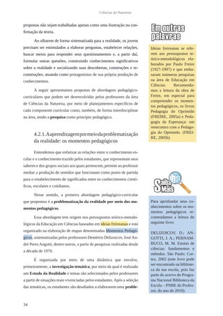 34
Ciências da Natureza
propostas não sejam trabalhadas apenas como uma ilustração ou con-
firmação da teoria.
Ao olharem de forma sistematizada para a realidade, os jovens
precisam ser estimulados a elaborar perguntas, estabelecer relações,
buscar meios para responder seus questionamentos e, a partir daí,
formular outras questões, construindo conhecimentos significativos
sobre a realidade e socializando suas descobertas, construções e re-
construções, atuando como protagonistas de sua própria produção de
conhecimentos.
A seguir apresentamos propostas de abordagens pedagógico-
curriculares que podem ser desenvolvidas pelos professores da área
de Ciências da Natureza, por meio de planejamentos específicos de
cada componente curricular como, também, de forma interdisciplinar
na área, tendo a pesquisa como princípio pedagógico.
4.2.1.Aaprendizagempormeiodaproblematização
da realidade: os momentos pedagógicos
Entendemos que enfatizar as relações entre o conhecimento es-
colar e o conhecimento trazido pelos estudantes, que representam seus
saberes e dos grupos sociais aos quais pertencem, permite ao professor
mediar a produção de sentidos que funcionam como ponto de partida
para o estabelecimento de significados entre os conhecimentos cientí-
ficos, escolares e cotidianos.
Nesse sentido, a primeira abordagem pedagógico-curricular
que propomos é a problematização da realidade por meio dos mo-
mentos pedagógicos.
Essa abordagem tem origem nos pressupostos teórico-metodo-
lógicos da Educação em Ciências baseados em ideias freireanas e está
organizado na elaboração de etapas denominadas Momentos Pedagó-
gicos, sistematizadas pelos professores Demétrio Delizoicov, José An-
dré Peres Angotti, dentre outros, a partir de pesquisas realizadas desde
a década de 1970.
É organizada por meio de uma dinâmica que envolve,
primeiramente, a investigação temática, por meio da qual é realizado
um Estudo da Realidade e temas são selecionados pelos professores
a partir de situações reais vivenciadas pelos estudantes.Após a seleção
das temáticas, os estudantes são desafiados a elaborarem uma proble-
Para aprofundar seus co-
nhecimentos sobre os mo-
mentos pedagógicos re-
comendamos a leitura do
seguinte livro:
DELIZOICOV, D.; AN-
GOTTI, J. A.; PERNAM-
BUCO, M. M. Ensino de
ciências: fundamentos e
métodos. São Paulo: Cor-
tez, 2002 (este livro pode
ser encontrado na bibliote-
ca da sua escola, pois faz
parte do acervo do Progra-
ma Nacional Biblioteca da
Escola – PNBE do Profes-
sor, do ano de 2010).
Ideias freireanas se refe-
rem aos pressupostos te-
órico-metodológicos ela-
borados por Paulo Freire
(1927-1997) e que emba-
saram inúmeras pesquisas
na área de Educação em
Ciências. Recomenda-
mos a leitura da obra de
Freire, em especial para
compreender os momen-
tos pedagógicos, os livros
Pedagogia do Oprimido
(FREIRE, 2005a) e Peda-
gogia da Esperança: um
reencontro com a Pedago-
gia do Oprimido. (FREI-
RE, 2005b)
 