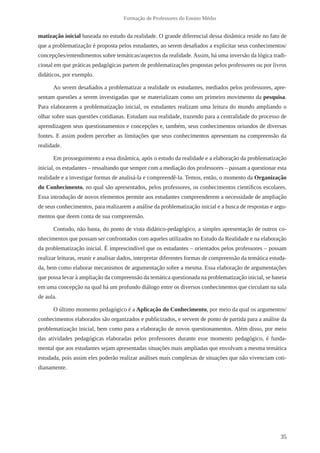 35
Formação de Professores do Ensino Médio
matização inicial baseada no estudo da realidade. O grande diferencial dessa dinâmica reside no fato de
que a problematização é proposta pelos estudantes, ao serem desafiados a explicitar seus conhecimentos/
concepções/entendimentos sobre temáticas/aspectos da realidade. Assim, há uma inversão da lógica tradi-
cional em que práticas pedagógicas partem de problematizações propostas pelos professores ou por livros
didáticos, por exemplo.
Ao serem desafiados a problematizar a realidade os estudantes, mediados pelos professores, apre-
sentam questões a serem investigadas que se materializam como um primeiro movimento da pesquisa.
Para elaborarem a problematização inicial, os estudantes realizam uma leitura do mundo ampliando o
olhar sobre suas questões cotidianas. Estudam sua realidade, trazendo para a centralidade do processo de
aprendizagem seus questionamentos e concepções e, também, seus conhecimentos oriundos de diversas
fontes. E assim podem perceber as limitações que seus conhecimentos apresentam na compreensão da
realidade.
Em prosseguimento a essa dinâmica, após o estudo da realidade e a elaboração da problematização
inicial, os estudantes – ressaltando que sempre com a mediação dos professores – passam a questionar esta
realidade e a investigar formas de analisá-la e compreendê-la. Temos, então, o momento da Organização
do Conhecimento, no qual são apresentados, pelos professores, os conhecimentos científicos escolares.
Essa introdução de novos elementos permite aos estudantes compreenderem a necessidade de ampliação
de seus conhecimentos, para realizarem a análise da problematização inicial e a busca de respostas e argu-
mentos que deem conta de sua compreensão.
Contudo, não basta, do ponto de vista didático-pedagógico, a simples apresentação de outros co-
nhecimentos que possam ser confrontados com aqueles utilizados no Estudo da Realidade e na elaboração
da problematização inicial. É imprescindível que os estudantes – orientados pelos professores – possam
realizar leituras, reunir e analisar dados, interpretar diferentes formas de compreensão da temática estuda-
da, bem como elaborar mecanismos de argumentação sobre a mesma. Essa elaboração de argumentações
que possa levar à ampliação da compreensão da temática questionada na problematização inicial, se baseia
em uma concepção na qual há um profundo diálogo entre os diversos conhecimentos que circulam na sala
de aula.
O último momento pedagógico é a Aplicação do Conhecimento, por meio da qual os argumentos/
conhecimentos elaborados são organizados e publicizados, e servem de ponto de partida para a análise da
problematização inicial, bem como para a elaboração de novos questionamentos. Além disso, por meio
das atividades pedagógicas elaboradas pelos professores durante esse momento pedagógico, é funda-
mental que aos estudantes sejam apresentadas situações mais ampliadas que envolvam a mesma temática
estudada, pois assim eles poderão realizar análises mais complexas de situações que não vivenciam coti-
dianamente.
 