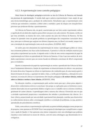 37
Formação de Professores do Ensino Médio
4.2.2. A experimentação como caminho pedagógico
Outra forma de abordagem pedagógico-curricular na área de Ciências da Natureza está baseada
em processos de experimentação. O sentido dado aqui à palavra experimentação é mais amplo do que
uma técnica/metodologia para a produção de conhecimento. Ressaltamos aqui a experimentação como
vivências que estimulem o estudante a refletir sobre a realidade a partir da relação com situações/fatos/
processos que produzam dúvidas e questionamentos.
As Ciências da Natureza são, em geral, caracterizadas por um forte caráter experimental, embora
o significado de um dado dito empírico possa diferir um pouco em cada contexto. No entanto, verifica-se
que estas atividades, na maioria das vezes, estão ausentes das aulas das Ciências da Natureza. Tal fato
sempre foi apontado como um grande problema na aprendizagem dos componentes curriculares dessa
área, tanto que as reformas que surgiram nos últimos cinquenta anos, no Brasil e no mundo, sempre tive-
ram a introdução da experimentação como um de seus pilares. (GASPAR, 2003)
As razões para este afastamento da experimentação do ensino e aprendizagem podem ser várias,
mas certamente podemos citar duas razões fundamentais. A primeira é a falta de condições materiais para
uma prática experimental nas escolas. A segunda razão é a falta de uma correta compreensão do papel da
experimentação na Ciência no aprendizado de Ciências da Natureza. O fato é que esta ausência de ativi-
dades experimentais concorre para um ensino focado em definições conceituais de difícil compreensão
para os estudantes.
Quanto à compreensão do papel da experimentação no ensino e aprendizado das Ciências da Natu-
reza é fundamental diferenciar a função do experimento no desenvolvimento da ciência e nos processos
de ensino dessa área. Enquanto na ciência os experimentos são conduzidos para, de uma maneira geral, o
desenvolvimento de teorias, a aquisição de dados e fatos, a verificação de hipóteses, a obtenção de novos
materiais; no ensino de ciências os experimentos têm funções pedagógicas de ensinar ciências, ensinar
sobre as ciências e ensinar a fazer ciências. (HODSON, 1994)
Na educação científica, a experimentação pode auxiliar muito para que o aluno possa adquirir e
desenvolver conhecimentos teóricos e conceituais. Isto porque as explicações para os fenômenos concre-
tamente observados em um experimento didático exigem o uso e o trabalho com os conceitos científicos,
geralmente de caráter abstrato. A aprendizagem sobre a natureza das ciências é favorecida uma vez que
a atividade experimental proporciona o entendimento dos métodos e procedimentos das ciências. Já o
fazer ciência, proporcionado por uma atividade experimental bem planejada, contribui para desenvolver
os conhecimentos técnicos sobre a investigação científica e a resolução de problemas, ou seja, permite o
aprendizado dos procedimentos científicos.
Então, como utilizar a experimentação explorando sua potencialidade pedagógica numa perspectiva
de pesquisa, como apontam as DCNEM? Esta é uma proposta de abordagem que exemplificamos a seguir
com a ajuda do Quadro 2. Este apresenta uma síntese comparativa entre uma abordagem que podemos
classificar como tradicional no ensino de ciências, com três outras abordagens aqui denominadas de in-
vestigativas.
 