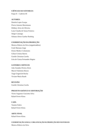 CIÊNCIAS DA NATUREZA
Etapa II – Caderno III
AUTORES
Daniela Lopes Scarpa
Flavio Antonio Maximiano
Hildney Alves de Oliveira
Lana Claudia de Souza Fonseca
Sérgio Camargo
Silmara Alessi Guebur Roehrig
COORDENAÇÃO DA PRODUÇÃO
Monica Ribeiro da Silva (organizadora)
Céuli Mariano Jorge
Eloise Medice Colontonio
Gílian Cristina Barros
Giselle Christina Corrêa
Léia de Cássia Fernandes Hegeto
LEITORES CRÍTICOS
João Amadeu Pereira Alves
Marcel Valentino Bozzo
Tiago Ungericht Rocha
Viviane Maria Rauth
REVISÃO
Giselle Christina Corrêa
PROJETO GRÁFICO E EDITORAÇÃO
Victor Augustus Graciotto Silva
Rafael Ferrer Kloss
CAPA
Yasmin Fabris
Rafael Ferrer Kloss
ARTE FINAL
Rafael Ferrer Kloss
COORDENAÇÃO GERAL E ORGANIZAÇÃO DA PRODUÇÃO DOS MATERIAIS
Monica Ribeiro da Silva
 