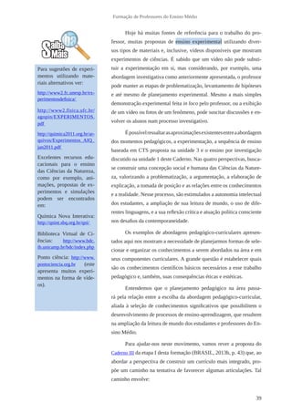 39
Formação de Professores do Ensino Médio
Hoje há muitas fontes de referência para o trabalho do pro-
fessor, muitas propostas de ensino experimental utilizando diver-
sos tipos de materiais e, inclusive, vídeos disponíveis que mostram
experimentos de ciências. É sabido que um vídeo não pode substi-
tuir a experimentação em si, mas considerando, por exemplo, uma
abordagem investigativa como anteriormente apresentada, o professor
pode manter as etapas de problematização, levantamento de hipóteses
e até mesmo de planejamento experimental. Mesmo a mais simples
demonstração experimental feita in loco pelo professor, ou a exibição
de um vídeo ou fotos de um fenômeno, pode suscitar discussões e en-
volver os alunos num processo investigativo.
Épossívelressaltarasaproximaçõesexistentesentreaabordagem
dos momentos pedagógicos, a experimentação, a sequência de ensino
baseada em CTS proposta na unidade 3 e o ensino por investigação
discutido na unidade 1 deste Caderno. Nas quatro perspectivas, busca-
se construir uma concepção social e humana das Ciências da Nature-
za, valorizando a problematização, a argumentação, a elaboração de
explicação, a tomada de posição e as relações entre os conhecimentos
e a realidade. Nesse processo, são estimulados a autonomia intelectual
dos estudantes, a ampliação de sua leitura de mundo, o uso de dife-
rentes linguagens, e a sua reflexão crítica e atuação política consciente
nos desafios da contemporaneidade.
Os exemplos de abordagens pedagógico-curriculares apresen-
tados aqui nos mostram a necessidade de planejarmos formas de sele-
cionar e organizar os conhecimentos a serem abordados na área e em
seus componentes curriculares. A grande questão é estabelecer quais
são os conhecimentos científicos básicos necessários a esse trabalho
pedagógico e, também, suas consequências éticas e estéticas.
Entendemos que o planejamento pedagógico na área passa-
rá pela relação entre a escolha da abordagem pedagógico-curricular,
aliada à seleção de conhecimentos significativos que possibilitem o
desenvolvimento de processos de ensino-aprendizagem, que resultem
na ampliação da leitura de mundo dos estudantes e professores do En-
sino Médio.
Para ajudar-nos neste movimento, vamos rever a proposta do
Caderno III da etapa I desta formação (BRASIL, 2013b, p. 43) que, ao
abordar a perspectiva de construir um currículo mais integrado, pro-
põe um caminho na tentativa de favorecer algumas articulações. Tal
caminho envolve:
Para sugestões de experi-
mentos utilizando mate-
riais alternativos ver:
http://www2.fc.unesp.br/ex-
perimentosdefisica/
http://www2.fisica.ufc.br/
agopin/EXPERIMENTOS.
pdf
http://quimica2011.org.br/ar-
quivos/Experimentos_AIQ_
jan2011.pdf
Excelentes recursos edu-
cacionais para o ensino
das Ciências da Natureza,
como por exemplo, ani-
mações, propostas de ex-
perimentos e simulações
podem ser encontrados
em:
Química Nova Interativa:
http://qnint.sbq.org.br/qni/
Biblioteca Virtual de Ci-
ências: http://www.bdc.
ib.unicamp.br/bdc/index.php
Ponto ciência: http://www.
pontociencia.org.br (este
apresenta muitos experi-
mentos na forma de víde-
os).
 