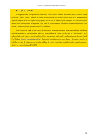 41
Formação de Professores do Ensino Médio
REFLEXÃO E AÇÃO
Caro professor e cara professora do Ensino Médio, nesta unidade realizamos uma discussão sobre
ciência e a forma como a mesma se materializa nos currículos e cotidianos das escolas. Apresentamos
algumas propostas de abordagens pedagógico-curriculares da área e alguns exemplos de como os compo-
nentes curriculares podem se organizar – por meio de planejamentos individuais ou interdisciplinares – de
acordo com os direitos à aprendizagem dos estudantes.
Sugerimos que você, e seu grupo, definam uma temática relevante para sua realidade, escolham
uma das abordagens apresentadas e planejem uma unidade de ensino envolvendo os componentes curri-
culares da área de maneira interdisciplinar. Feito isso, postem a atividade, em formato de artigo, no Portal
Em Diálogo (http://www.emdialogo.uff.br/). Se possível, apliquem com seus alunos e discutam como foi o
trabalho em sala de aula e de que forma a unidade de ensino contribuiu para a formação integral dos estu-
dantes na perspectiva das DCNEM.
 