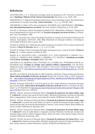 42
Ciências da Natureza
Referências
ACEVEDO DÍAZ, J. A. A. Educación tecnológica desde una perspectiva CTS: Uma breve revisión del
tema. Alambique: Didáctica de lãs Ciencias Experimentales. Barcelona, n.3, p. 75-84, 1995.
AIKENHEAD, G. S. High-school graduates beliefs about science-technology-society: The characteristics
and limitations of scientific knowledge. Science Education, v. 71, n. 2, p. 459-487, 1987.
AIKENHEAD, G. What is STS science teaching? In: SOLOMON, Joan; AIKENHEAD, G. STS Educa-
tion: international perspectives on reform. New York: Teachers College Press, p. 47-59, 1994.
AULER, D. Movimento Ciência-Tecnologia-Sociedade (CTS): Modalidades, Problemas e Perspectivas
em sua Implementação no Ensino de Física. In: Encontro de pesquisa em ensino de física, 6, Florianó-
polis. Atas. Florianópolis, 1998.
AULER, D. Interações entre Ciência-Tecnologia-Sociedade no Contexto da Formação de Professores de
Ciências. Florianópolis: CED/UFSC, 2002. Tese. (Doutorado em Educação Científica e Tecnológica),
Universidade Federal de Santa Catarina, 2002.
AULER, D.; BAZZO, W. A. Reflexões para implementação do movimento CTS no contexto educacional
brasileiro. Ciência & Educação, Bauru, v. 7, n. 1, p.1-13, 2001.
AULER, D. Enfoque Ciência-Tecnologia-Sociedade: pressupostos para o contexto brasileiro Ciência &
Ensino, vol. 1, número especial, novembro de 2007.
BAZZO, W. A.; PALACIOS, E.M.G.,; GALBARTE, J.C.G.; VON LINSINGEN, I.; CEREZO, J.A.L.;
LUJÁN, J.L.; GODILLO, M.M.; OSORIO, C.; PEREIRA, L.T.V.; VALDÉS, C. Introdução aos estudos
CTS (Ciência, Tecnologia e Sociedade). Madri: OEI, 2003.
AZEVEDO, N. H.; MARTINI, A.M.Z.; OLIVEIRA, A.A.; SCARPA, D.L.; PETROBRAS:USP, IB, La-
bTrop/BioIn (org.). Ecologia na restinga: uma sequência didática argumentativa. 1ed. São Paulo:
Edição dos autores, Janeiro de 2014. 140p. Atividade 2: Como ocorre o transporte de água no corpo das
plantas?, p. 64-73. http://labtrop.ib.usp.br/doku.php?id=projetos:restinga:restsul:divulga:apostila:at2, acessado
em 15/06/2014.
BRASIL. Lei nº 9394, de 20 de dezembro de 1996. Estabelece as Diretrizes e Bases da Educação Nacional.
Diário Oficial da República Federativa do Brasil, Brasília, DF, 23 de dez 1996, p. 27833. Disponível
em http://legislacao.planalto.gov.br/legisla/legislacao.nsf/Viw_Identificacao/lei%209.394-1996?Open-
Document Acesso em: 12/8/2014.
BRASIL. Resolução CNE/CEB nº 2 de 30 de janeiro de 2012. Define Diretrizes Curriculares Nacionais
para o Ensino Médio. Diário Oficial da República Federativa do Brasil, Brasília, 31 de janeiro de 2012,
Seção 1, p. 20. Disponível em http://pesquisa.in.gov.br/imprensa/jsp/visualiza/index.jsp?jornal=1&pagina=20&-
data=31/01/2012 Acesso em: 12/8/2014.
BRASIL. (2013a). Secretaria de Educação Básica. Formação de professores do ensino médio, etapa
I - Caderno II: o jovem como sujeito do ensino médio / Ministério da Educação, Secretaria de Educação
Básica; [organizadores: Paulo Carrano, Juarez Dayrell]. Curitiba: UFPR/Setor de Educação, 2013.
BRASIL. (2013b). Secretaria de Educação Básica. Formação de professores do ensino médio, etapa
I - Caderno III: o currículo do ensino médio, seu sujeito e o desafio da formação humana integral / Mi-
nistério da Educação, Secretaria de Educação Básica; [autores: Carlos Artexes Simões, Monica Ribeiro da
Silva]. Curitiba: UFPR/Setor de Educação, 2013.
BRASIL. (2013c). Secretaria de Educação Básica. Formação de professores do Ensino Médio, etapa
I - Caderno IV: áreas de conhecimento e integração curricular/ Ministério da Educação, Secretaria de
Educação Básica [autores: Marise Nogueira Ramos, Denise de Freitas, Alice Helena Campos Pierson].
Curitiba: UFPR/Setor de Educação, 2013.
BRASIL. (2013d). Secretaria de Educação Básica. Formação de professores do Ensino Médio, etapa
I - Caderno VI:avaliação no ensino médio / Ministério da Educação, Secretaria de Educação Básica; [au-
tores: Ocimar Alavarse, Gabriel Gabrowski]. Curitiba: UFPR/Setor de Educação, 2013.
 