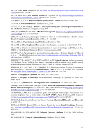 43
Formação de Professores do Ensino Médio
BRASIL. INEP. PISA. Disponível em: http://portal.inep.gov.br/pisa-programa-internacional-de-avaliacao-de
-alunos Acesso em: 15/6/2014.
BRASIL. INEP. PISA: itens liberados de ciências. Disponível em: http://download.inep.gov.br/download/
internacional/pisa/Itens_liberados_Ciencias.pdf Acesso em: 15/6/2014.
CACHAPUZ, G. P. et al. A necessária renovação do ensino e ciências. São Paulo: Cortez, 2005.
CARSON, R. Primavera Silenciosa. São Paulo: Gaia, 2010.
CARVALHO, A. M. P. de (org.). Ensino e Ciências por Investigação: condições para implementação
em sala de aula. São Paulo: Cengage Learning, 2013.
CDCC-USP/EXPERIMENTOTECA. Metabolismo das plantas. http://www.cdcc.usp.br/exper/fundamental/
roteiros/me51.pdf Acesso em: 15/6/2014.
CEREZO, J. A. L. Ciencia, Tecnología y Sociedad: el estado de la cuestiónen Europa y Estados Unidos.
Revista Iberoamericana de Educación, n.º 18, p. 41 – 68, 1998.
CHALMERS, A. O que é ciência afinal? São Paulo: Brasiliense, 1993.
CHASSOT, A. Alfabetização científica: questões e desafios para a educação. 5ª ed. Ijuí: Unijuí, 2011.
CHASSOT, A. O Ensino de Ciências na segunda metade do século da tecnologia. In: LOPES, A.C; MA-
CEDO, E. Currículo de Ciências em Debate. Campinas: Papirus, 2002.
COLINVAUX, D. Aprendizagem: as questões de sempre, a pesquisa e a docência. Ciência em Tela. v. 1,
n. 1, p. 1 – 11, 2008. Disponível em: http://www.cienciaemtela.nutes.ufrj.br/artigos/Colinvaux_2008_1.
pdf. Acesso em: 12/8/2014.
DELIZOICOV, D.; ANGOTTI, J. A.; PERNAMBUCO, M. M. Ensino de ciências: fundamentos e méto-
dos. São Paulo: Cortez, 2002 (este livro pode ser encontrado na biblioteca da sua escola, pois faz parte do
acervo do Programa Nacional Biblioteca da Escola – PNBE do Professor, do ano de 2010).
FERREIRA, L.H, HARTWIG, D. R e OLIVEIRA, R. C. Ensino experimental de química: uma aborda-
gem investigativa e contextualizada, Química Nova na Escola, v. 32, n. 2, p. 101–106, 2010. Disponível
em: http://qnesc.sbq.org.br/online/qnesc32_2/08-PE-5207.pdf Acesso em: 22/7/2014.
FREIRE, P. Pedagogia do Oprimido. São Paulo: Paz e Terra, 2005a.
FREIRE, P. Pedagogia da Esperança: um reencontro com a Pedagogia do Oprimido. São Paulo: Paz e
Terra, 2005b.
GASPAR, A. Experiências de Ciências para o Ensino Fundamental, São Paulo: Ática, 2003.
GEPEQ - Grupo de Pesquisa em Educação Química, Atividades Experimentais de Química no Ensino
Médio: Reflexões e Propostas, São Paulo: SEE/CENP, 2009. Disponível em: http://cenp.edunet.sp.gov.br/
Portal/Publicacoes/livro_experimentacao.pdf Acesso em: 20/6/2014.
GUIMARÃES, A.P.M. et al. O aquecimento global como conteúdo norteador para ensinar sobre visão
sistémica do planeta Terra no ensino médio. Atas do IX ENPEC . Águas de Lindóia, 2013. Disponível
em: http://www.nutes.ufrj.br/abrapec/ixenpec/atas/resumos/R0233-1.pdf Acesso em: 12/8/2014.
HODSON, D. Experiments in Science and Science Teaching, Educational Philosophy and Theory, 20,
p. 53-66, 1994.
JORNAL O GLOBO. Ensino Médio está distante da vida dos jovens. Portal EMdiálogo. Disponível
em  http://www.emdialogo.uff.br/content/ensino-medio-esta-distante-da-vida-dos-jovens  . Acesso em:
12/8/2014.
KRASILCHIK, M.; MARANDINO, M. Ensino de Ciências e cidadania. 2ª ed. São Paulo: Moderna,
2007.
KRASILCHIK, M. Prática de Ensino de Biologia. São Paulo: EDUSP, 2004.
 
