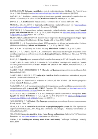 44
Ciências da Natureza
KRASILCHIK, M. Reformas e realidade: o caso do ensino das ciências. São Paulo Em Perspectiva, v.
14, n. 1, 2000. Disponível em http://www.scielo.br/pdf/spp/v14n1/9805.pdf Acesso em: 14//2014.
LIBÂNEO, J. C. A didática e a aprendizagem do pensar e do aprender: a Teoria Histórico-cultural da Ati-
vidade e a contribuição de VasiliDavydov. Revista Brasileira de Educação. n. 27, 2004.
LOPES, A. C. R. Conhecimento escolar: ciência e cotidiano. Rio de Janeiro: EDUERJ, 1999.
MOREIRA, A.C.; CANDAU, V. Currículo, conhecimento e cultura Disponível em: <http://portal.mec.
gov.br/seb/arquivos/pdf/Ensfund/indag3.pdf> Acesso em: 25/7/2014.
MORTIMER, E. F. Construtivismo, mudança conceitual e ensino de ciências: para onde vamos? Investi-
gações em Ensino de Ciências, v. 1, n. 1, p. 20-39, 1996. Disponível em: http://www.if.ufrgs.br/ienci/artigos/
Artigo_ID8/v1_n1_a2.pdf Acesso em: 15/6/2014.
MUENCHEN, C.; DELIZOICOV, D. A construção de um processo didático-pedagógico dialógico: aspec-
tos epistemológicos. Belo Horizonte, Revista Ensaio, v.14, n. 03, p. 199-215, 2012.
PEDRETTI, E. et al. Promoting issues-based STSE perspectives in science teacher education: Problems
of identity and ideology. Science and Education. v. 17, n. 8/9, p. 941-960, 2008.
PELLA, M. O. The laboratory and Science teaching. The Science Teacher, n. 28, p. 20-31, 1961.
PÉREZ, L. F. M.; CARVALHO, W. L. P. Contribuições e dificuldades da abordagem de questões socio-
científicas na prática de professores de ciências. Educação e Pesquisa. São Paulo, v. 38, n. 3, p. 727-741,
jul./set. 2012.
REGO, T. C. Vygotsky: uma perspectiva histórico-cultural da educação. 23ª ed. Petrópolis: Vozes, 2012.
SANTOS, W. L. P.; MORTIMER, E. F. O Ensino de C-T-S (Ciência, Tecnologia e Sociedade) no Contexto
da Educação Básica Brasileira. Ensaio – Pesquisa em Educação em Ciências. Belo Horizonte, v. 2, n.
2, p. 1-23, 2000.
SANTOS W. L. P e SCHNETZLER, R. P, Educação em Química: compromisso com a cidadania. Ijuí:
Editora Unijuí, 2003.
SANTOS, W.L.P.; AULER, D. CTS e educação científica: desafios, tendências e resultados de pesquisa.
Brasília: Universidade de Brasília, 2011.
SANTOS, W.L.P. Contextualização no Ensino de Ciências por meio de temas CTS em uma perspectiva
crítica. Ciência & Ensino, n.1, 2007.
SARMENTO, A.C. et al. Investigando princípios de design de uma sequência didática para o ensino sobre
metabolismo energético. Atas do VIII ENPEC. Campinas, 2011. Disponível em: http://www.nutes.ufrj.br/
abrapec/viiienpec/resumos/R1267-1.pdf Acesso em: 14/8/2014.
SASSERON, L. H.; CARVALHO, A. M. P. de. Alfabetização científica: uma revisão bibliográfica. Inves-
tigações em Ensino de Ciências, v. 16, n. 1, p. 59-77, 2011. Disponível em: http://www.if.ufrgs.br/ienci/
artigos/Artigo_ID254/v16_n1_a2011.pdf, Acesso em: 15/6/2014.
SCHUMACHER, E. F. O Negócio é Ser Pequeno: um estudo de economia que leva em conta as pessoas.
Rio de Janeiro: Zahar, 1983.
SILVA, A. F. G. da. A construção do currículo na perspectiva popular crítica: das falas significativas
às práticas contextualizadas. 2004. 405 p. Tese (Doutorado em Educação) – Pontifícia Universidade Ca-
tólica, São Paulo, 2004.
TOLEDO, K. Entrevista: A malária já não é uma doença negligenciada. Agência FAPESP de notícias.
Disponível em: http://agencia.fapesp.br/19241 Acesso em: 15/6/2014.
ZIMAN, J. M. Teaching and learning about science and society. Cambridge: Cambridge University
Press, 1980.
 