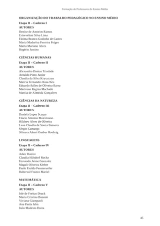 45
Formação de Professores do Ensino Médio
ORGANIZAÇÃO DO TRABALHO PEDAGÓGICO NO ENSINO MÉDIO
Etapa II – Caderno I
AUTORES
Denise de Amorim Ramos
Erisevelton Silva Lima
Fátima Branco Godinho de Castro
Maria Madselva Ferreira Feiges
Marta Mariano Alves
Rogério Justino
CIÊNCIAS HUMANAS
Etapa II – Caderno II
AUTORES
Alexandro Dantas Trindade
Arnaldo Pinto Junior
Claudia da Silva Kryszczun
Marcia Fernandes Rosa Neu
Eduardo Salles de Oliveira Barra
Marivone Regina Machado
Marcia de Almeida Gonçalves
CIÊNCIAS DA NATUREZA
Etapa II – Caderno III
AUTORES
Daniela Lopes Scarpa
Flavio Antonio Maximiano
Hildney Alves de Oliveira
Lana Claudia de Souza Fonseca
Sérgio Camargo
Silmara Alessi Guebur Roehrig
LINGUAGENS
Etapa II – Caderno IV
AUTORES
Adair Bonini
Claudia Hilsdorf Rocha
Fernando Jaime Gonzalez
Magali Oliveira Kleber
Paulo Evaldo Fensterseifer
Ruberval Franco Maciel
MATEMÁTICA
Etapa II – Caderno V
AUTORES
Iole de Freitas Druck
Maria Cristina Bonomi
Viviana Giampaoli
Ana Paula Jahn
Italo Modesto Dutra
 