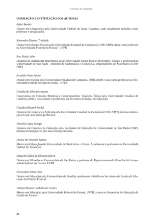 46
Ciências da Natureza
FORMAÇÃO E INSTITUIÇÃO DOS AUTORES
Adair Bonini
Doutor em Linguística pela Universidade Federal de Santa Catarina, onde atualmente trabalha como
professor e pesquisador.
Alexandro Dantas Trindade
Doutor em Ciências Sociais pela Universidade Estadual de Campinas (UNICAMP). Atua como professor
na Universidade Federal do Paraná - UFPR
Ana Paula Jahn
Doutora em Didática da Matemática pela Universidade Joseph Fourier (Grenoble), França, e professora na
Universidade de São Paulo - Instituto de Matemática e Estatística, Departamento de Matemática (USP/
IME)
Arnaldo Pinto Junior
Doutor em História pela Universidade Estadual de Campinas, UNICAMP, e atua como professor na Uni-
versidade Federal do Espirito Santo - UFES
Claudia da Silva Kryszczun
Especialista em Filosofia Moderna e Contemporânea: Aspectos Éticos pela Universidade Estadual de
Londrina (2014). Atualmente é professora da Secretaria Estadual de Educação
Claudia Hilsdorf Rocha
Doutora em Linguística Aplicada pela Universidade Estadual de Campinas (UNICAMP), mesma institui-
ção em que atua como professora
Daniela Lopes Scarpa
Doutora em Ciências da Educação pela Faculdade de Educação da Universidade de São Paulo (USP),
mesma instituição em que atua como professora
Denise de Amorim Ramos
Mestre em Educação pela Universidade de São Carlos – Ufscar. Atualmente é professora na Universidade
Federal do Tocantins
Eduardo Salles de Oliveira Barra
Doutor em Filosofia na Universidade de São Paulo, e professor do Departamento de Filosofia da Univer-
sidade Federal do Paraná, UFPR
Erisevelton Silva Lima
Doutor em Educação pela Universidade de Brasília, atualmente trabalha na Secretaria de Estado da Edu-
cação do Distrito Federal
Fátima Branco Godinho de Castro
Mestre em Educação pela Universidade Federal do Paraná, UFPR, e atua na Secretária de Educação do
Estado do Paraná
 
