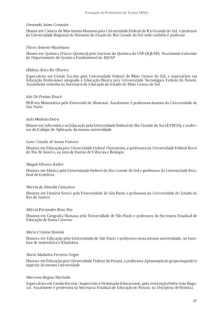 47
Formação de Professores do Ensino Médio
Fernando Jaime Gonzalez
Doutor em Ciência do Movimento Humano pela Universidade Federal de Rio Grande do Sul, e professor
da Universidade Regional do Noroeste do Estado do Rio Grande do Sul onde também é professor
Flavio Antonio Maximiano
Doutor em Química (Físico-Química) pelo Instituto de Química da USP (IQUSP). Atualmente é docente
do Departamento de Química Fundamental do IQUSP
Hildney Alves De Oliveira
Especialista em Gestão Escolar pela Universidade Federal de Mato Grosso do Sul, e especialista em
Educação Profissional integrada à Educação Básica pela Universidade Tecnológica Federal do Paraná.
Atualmente trabalha na Secretaria de Educação do Estado do Mato Grosso do Sul
Iole De Freitas Druck
PhD em Matemática pela Université de Montreal. Atualmente é professora doutora da Universidade de
São Paulo
Italo Modesto Dutra
Doutor em Informática na Educação pela Universidade Federal do Rio Grande do Sul (UFRGS), e profes-
sor do Colégio de Aplicação da mesma universidade
Lana Claudia de Souza Fonseca
Doutora em Educação pela Universidade Federal Fluminense, e professora da Universidade Federal Rural
do Rio de Janeiro, na área de Ensino de Ciências e Biologia
Magali Oliveira Kleber
Doutora em Música pela Universidade Federal do Rio Grande do Sul e professora da Universidade Esta-
dual de Londrina
Marcia de Almeida Gonçalves
Doutora em História Social pela Universidade de São Paulo e professora da Universidade do Estado do
Rio de Janeiro
Márcia Fernandes Rosa Neu
Doutora em Geografia Humana pela Universidade de São Paulo e professora da Secretaria Estadual de
Educação de Santa Catarina
Maria Cristina Bonomi
Doutora em Educação pela Universidade de São Paulo e professora nesta mesma universidade, no Insti-
tuto de matemática e Estatística
Maria Madselva Ferreira Feiges
Doutora em Educação pela Universidade Federal do Paraná, e professora Aposentada do grupo magistério
superior da mesma Universidade
Marivone Regina Machado
Especialista em Gestão Escolar, Supervisão e Orientação Educacional, pela instituição Padre João Bago-
zzi. Atualmente é professora da Secretaria Estadual de Educação do Paraná, na Disciplina de História.
 