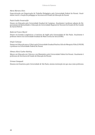 48
Ciências da Natureza
Marta Mariano Alves
Especialização em Organização do Trabalho Pedagógico pela Universidade Federal do Paraná. Atual-
mente exerce a função de pedagoga na Secretaria de Estado da Educação do Paraná
Paulo Evaldo Fensterseifer
Doutor em Educação pela Universidade Estadual de Campinas. Atualmente é professor adjunto do De-
partamento de Humanidades e Educação da Universidade Regional do Noroeste do Estado do Rio Grande
do Sul (UNIJUÍ)
Ruberval Franco Maciel
Doutor em Estudos Lingüísticos e Literários de Inglês pela Universidade de São Paulo. Atualmente é
professor efetivo da Universidade Estadual de Mato Grosso do Sul (UEMS)
Sérgio Camargo
Doutor em Educação para a Ciência pela Universidade Estadual Paulista Júlio de Mesquita Filho (UNESP)
e professor na Universidade Federal do Paraná
Silmara Alessi Guebur Roehrig
Mestre em Educação em Ciências e em Matemática pela Universidade Federal do Paraná. Atualmente é
professora da Secretaria de Estado da Educação do Paraná.
Viviana Giampaoli
Doutora em Estatística pela Universidade de São Paulo, mesma instituição em que atua como professora
 