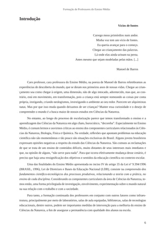 6
Formação de Professores do Ensino Médio
Introdução
Vícios de fontes
Carrego meus primórdios num andor.
Minha voz tem um vício de fontes.
Eu queria avançar para o começo.
Chegar ao criançamento das palavras.
Lá onde elas ainda urinam na perna.
Antes mesmo que sejam modeladas pelas mãos. [...]
Manoel de Barros
Caro professor, cara professora do Ensino Médio, na poesia de Manoel de Barros relembramos as
experiências de descoberta do mundo, que se deram nos primeiros anos de nossas vidas. Chegar ao crian-
çamento soa como chegar à origem, uma dimensão, não de algo intocado, adormecido, mas que, ao con-
trário, está em movimento, em transformação, pois a criança está sempre nomeando as coisas por conta
própria, instigando, criando neologismos, investigando o ambiente ao seu redor. Parecem ser alquimistas
natas. Mas por que isso muda quando deixamos de ser crianças? Manter essa curiosidade e o desejo de
compreender o mundo é a busca maior de nossos estudos em Ciências da Natureza.
No entanto, ao longo do processo de escolarização parece que temos transformado o ensino e a
aprendizagem das Ciências da Natureza em algo chato, burocrático, “decoreba”. Especialmente no Ensino
Médio, é comum lermos e ouvirmos críticas ao ensino dos componentes curriculares relacionados às Ciên-
cias da Natureza, Biologia, Física e Química. Na verdade, reflexões que apontam problemas na educação
científica não são momentâneas e tão pouco são situações exclusivas do Brasil. Alguns jovens brasileiros
expressam opiniões negativas a respeito do estudo das Ciências da Natureza. São comuns as reclamações
de que se trata de um ensino de conteúdos difíceis, muito distantes de seus interesses mais imediatos e
que, na opinião de alguns, “não serve para nada”. Para que ocorra efetivamente mudança desse cenário, é
preciso que haja uma ressignificação dos objetivos e sentidos da educação científica no contexto escolar.
Uma das finalidades do Ensino Médio apresentada no inciso IV do artigo 35 da Lei nº 9.394/1996
(BRASIL, 1996), Lei de Diretrizes e Bases da Educação Nacional (LDB), consiste na compreensão dos
fundamentos científico-tecnológicos dos processos produtivos, relacionando a teoria com a prática, no
ensino de cada disciplina. Considerando os componentes curriculares da área de Ciências da Natureza, te-
mos então, uma forma privilegiada de investigação, envolvimento, experimentação sobre o mundo natural
na sua relação com o trabalho e com a sociedade.
Para tanto, a formação continuada dos professores em conjunto com outros fatores como infraes-
trutura, principalmente por meio de laboratórios, salas de aula equipadas, bibliotecas, salas de tecnologias
educacionais, dentre outros, podem ser importantes medidas de intervenção para a melhoria do ensino de
Ciências da Natureza, a fim de assegurar a permanência com qualidade dos alunos na escola.
 