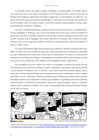 7
Ciências da Natureza
A instituição escolar nem sempre consegue acompanhar as transformações da sociedade. Muitas
vezes, parece que pouca coisa mudou com relação à escola de tempos passados, ao mesmo tempo em que
também houve mudanças significativas em relação à organização, ao funcionamento, aos objetivos e aos
meios característicos para a promoção da aprendizagem. É necessária a nossa reflexão, como professores
do Ensino Médio, sobre esse cenário no qual a escola sofre constantes transformações, ao mesmo tempo
em que apresenta resistências a mudanças.
Para tanto, formações profissionais constantes tornaram-se meios de promover o acompanhamento
do fazer pedagógico às mudanças a que a escola tem passado. Da mesma forma, o perfil do estudante de
alguns anos atrás não se assemelha ao perfil do aluno que está nos bancos escolares no dia de hoje. Suas
atitudes, costumes, usos da linguagem, entre outros, demarcam as mudanças a que a escola está sujeita.
Mudanças estas, que deveriam pautar também o currículo e, consequentemente, a prática do professor, as
políticas, enfim, a escola.
As Ciências da Natureza sempre são destacadas como complexas e de difícil assimilação pelos estu-
dantes. É comum ouvir nos conselhos de classe, que as notas mais baixas ou os componentes curriculares
que mais retém/reprovam os alunos são as dessa área do conhecimento. No entanto, os conhecimentos
característicos das Ciências da Natureza estão presentes na sociedade e todos os seres humanos, de uma
maneira ou de outra, acabam por sofrer influência das consequências desses conhecimentos.
Para exemplificar esse fato, podemos nos referir às reclamações e restrições em sala de aula que
diziam respeito ao uso de bonés e/ou fones de ouvidos. Atualmente, o centro dessas observações perpassa
o uso de aparatos tecnológicos como os celulares e seus diversos aplicativos, câmeras digitais, tablets,
entre outros. Por mais desenvolvida que seja a tecnologia presente nesses instrumentos, os jovens acabam
dominando o seu uso rapidamente. Entretanto, grande parte dos indivíduos que utilizam esses aparelhos
desconhecem aspectos do conhecimento científico que possibilitou a sua produção, bem como as questões
sociais, históricas e até filosóficas que permeiam o processo de avanço tecnológico. Temos aí a oportuni-
dade de chamar a atenção do estudante, uma vez que os conhecimentos das Ciências da Natureza estão por
trás de todo esse cenário.
FONTE: SEED/PR (2014). Disponível em http://multimeios.seed.pr.gov.br/resourcespace-seed/pages/view.php?re-
f=23134&search=tirinhas&order_by=relevance&sort=DESC&offset=0&archive=0&k= Acesso em: 28/7/2014.
 