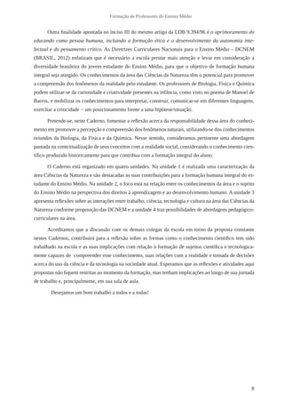 8
Formação de Professores do Ensino Médio
Outra finalidade apontada no inciso III do mesmo artigo da LDB 9.394/96 é o aprimoramento do
educando como pessoa humana, incluindo a formação ética e o desenvolvimento da autonomia inte-
lectual e do pensamento crítico. As Diretrizes Curriculares Nacionais para o Ensino Médio – DCNEM
(BRASIL, 2012) enfatizam que é necessário a escola prestar mais atenção e levar em consideração a
diversidade brasileira do jovem estudante do Ensino Médio, para que o objetivo de formação humana
integral seja atingido. Os conhecimentos da área das Ciências da Natureza têm o potencial para promover
a compreensão dos fenômenos da realidade pelo estudante. Os professores de Biologia, Física e Química
podem utilizar-se da curiosidade e criatividade presentes na infância, como visto no poema de Manoel de
Barros, e mobilizar os conhecimentos para interpretar, construir, comunicar-se em diferentes linguagens,
exercitar a criticidade − um posicionamento frente a uma hipótese/situação.
Pretende-se, neste Caderno, fomentar a reflexão acerca da responsabilidade dessa área do conheci-
mento em promover a percepção e compreensão dos fenômenos naturais, utilizando-se dos conhecimentos
oriundos da Biologia, da Física e da Química. Nesse sentido, consideramos pertinente uma abordagem
pautada na contextualização de seus conceitos com a realidade social, considerando o conhecimento cien-
tífico produzido historicamente para que contribua com a formação integral do aluno.
O Caderno está organizado em quatro unidades. Na unidade 1 é realizada uma caracterização da
área Ciências da Natureza e são destacadas as suas contribuições para a formação humana integral do es-
tudante do Ensino Médio. Na unidade 2, o foco está na relação entre os conhecimentos da área e o sujeito
do Ensino Médio na perspectiva dos direitos à aprendizagem e ao desenvolvimento humano. A unidade 3
apresenta reflexões sobre as interações entre trabalho, ciência, tecnologia e cultura na área das Ciências da
Natureza conforme proposição das DCNEM e a unidade 4 traz possibilidades de abordagens pedagógico-
curriculares na área.
Acreditamos que a discussão com os demais colegas da escola em torno da proposta constante
nestes Cadernos, contribuirá para a reflexão sobre as formas como o conhecimento científico tem sido
trabalhado na escola e as suas implicações com relação à formação de sujeitos científica e tecnologica-
mente capazes de compreender esse conhecimento, suas relações com a realidade e tomada de decisões
acerca do uso da ciência e da tecnologia na sociedade atual. Esperamos que as reflexões e atividades aqui
propostas não fiquem restritas ao momento da formação, mas tenham implicações ao longo de sua jornada
de trabalho e, principalmente, em sua sala de aula.
	 Desejamos um bom trabalho a todos e a todas!
 