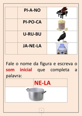 4
PI-A-NO
PI-PO-CA
U-RU-BU
JA-NE-LA
Fale o nome da figura e escreva o
som inicial que completa a
palavra:
NE-LA
 