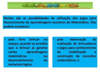 Muitas são as possibilidades de utilização dos jogos para
favorecimento de aprendizagens escolares da Matemática. Elas
podem acontecer:
• pelo livre brincar no
espaço, quando se acredita
que o brincar já garante
certas aprendizagens
matemáticas ou
desenvolvimento do
raciocínio lógico;
• pela observação da
realização de brincadeiras
e jogos para conhecimento
da mobilização e
construção de conceitos
matemáticos; e
 
