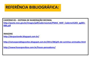 REFERÊNCIA BIBLIOGRÁFICA:
CADERNO 03 – SISTEMA DE NUMERAÇÃO DECIMAL
http://pacto.mec.gov.br/images/pdf/cadernosmat/PNAIC_MAT_Caderno%203_pg001-
088.pdf
IMAGENS
http://despactando.blogspot.com.br/
http://coisasparablogsesites.blogspot.com.br/2011/08/gifs-de-carinhas-animadas.html
http://www.frasesparaface.com.br/frases-pensadores/
 