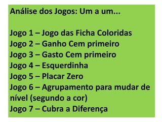 Análise dos Jogos: Um a um...
Jogo 1 – Jogo das Ficha Coloridas
Jogo 2 – Ganho Cem primeiro
Jogo 3 – Gasto Cem primeiro
Jogo 4 – Esquerdinha
Jogo 5 – Placar Zero
Jogo 6 – Agrupamento para mudar de
nível (segundo a cor)
Jogo 7 – Cubra a Diferença
 