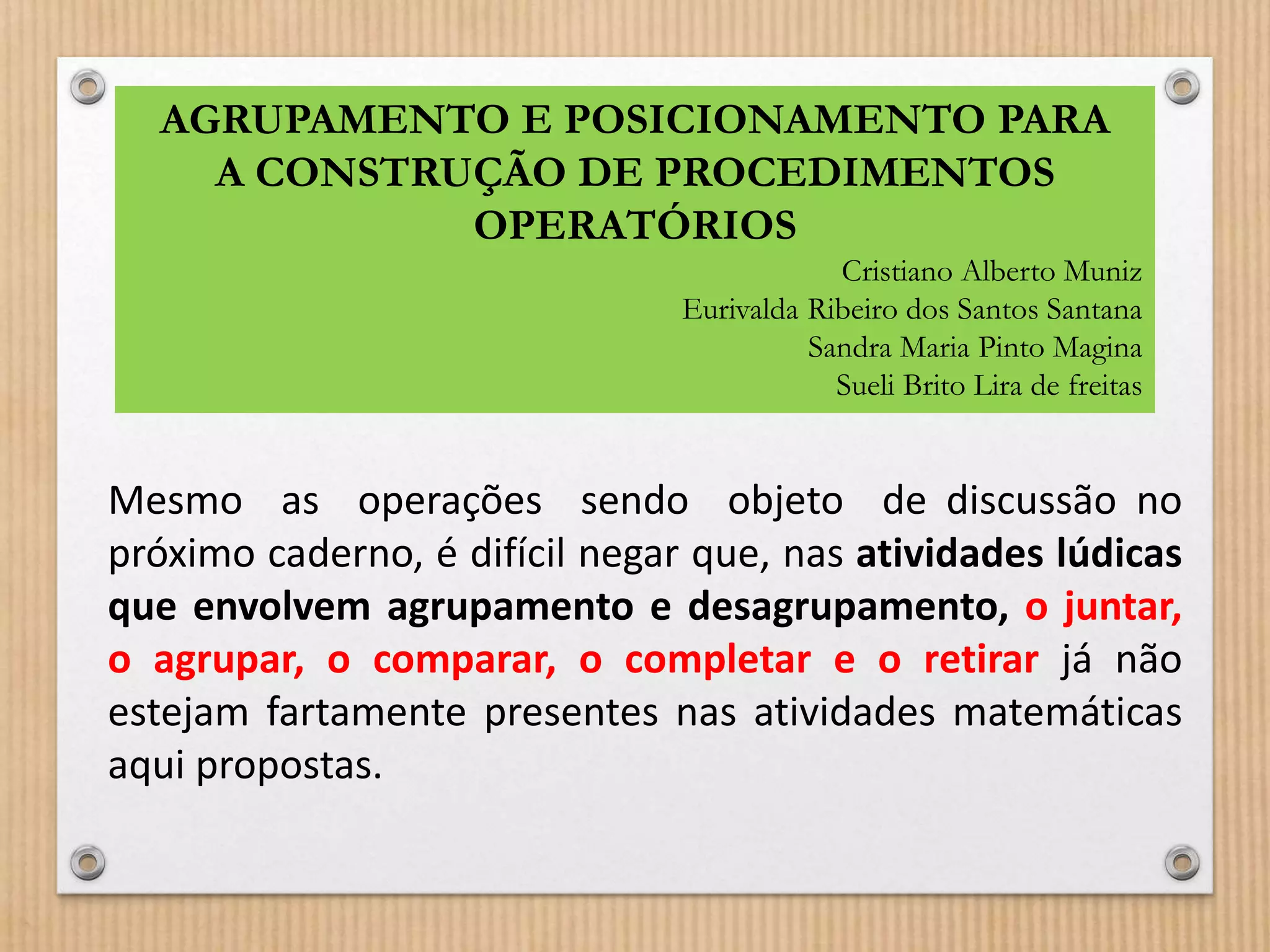 AGRUPAMENTO E POSICIONAMENTO PARA 
A CONSTRUÇÃO DE PROCEDIMENTOS 
OPERATÓRIOS 
Cristiano Alberto Muniz 
Eurivalda Ribeiro dos Santos Santana 
Sandra Maria Pinto Magina 
Sueli Brito Lira de freitas 
Mesmo as operações sendo objeto de discussão no 
próximo caderno, é difícil negar que, nas atividades lúdicas 
que envolvem agrupamento e desagrupamento, o juntar, 
o agrupar, o comparar, o completar e o retirar já não 
estejam fartamente presentes nas atividades matemáticas 
aqui propostas. 
 